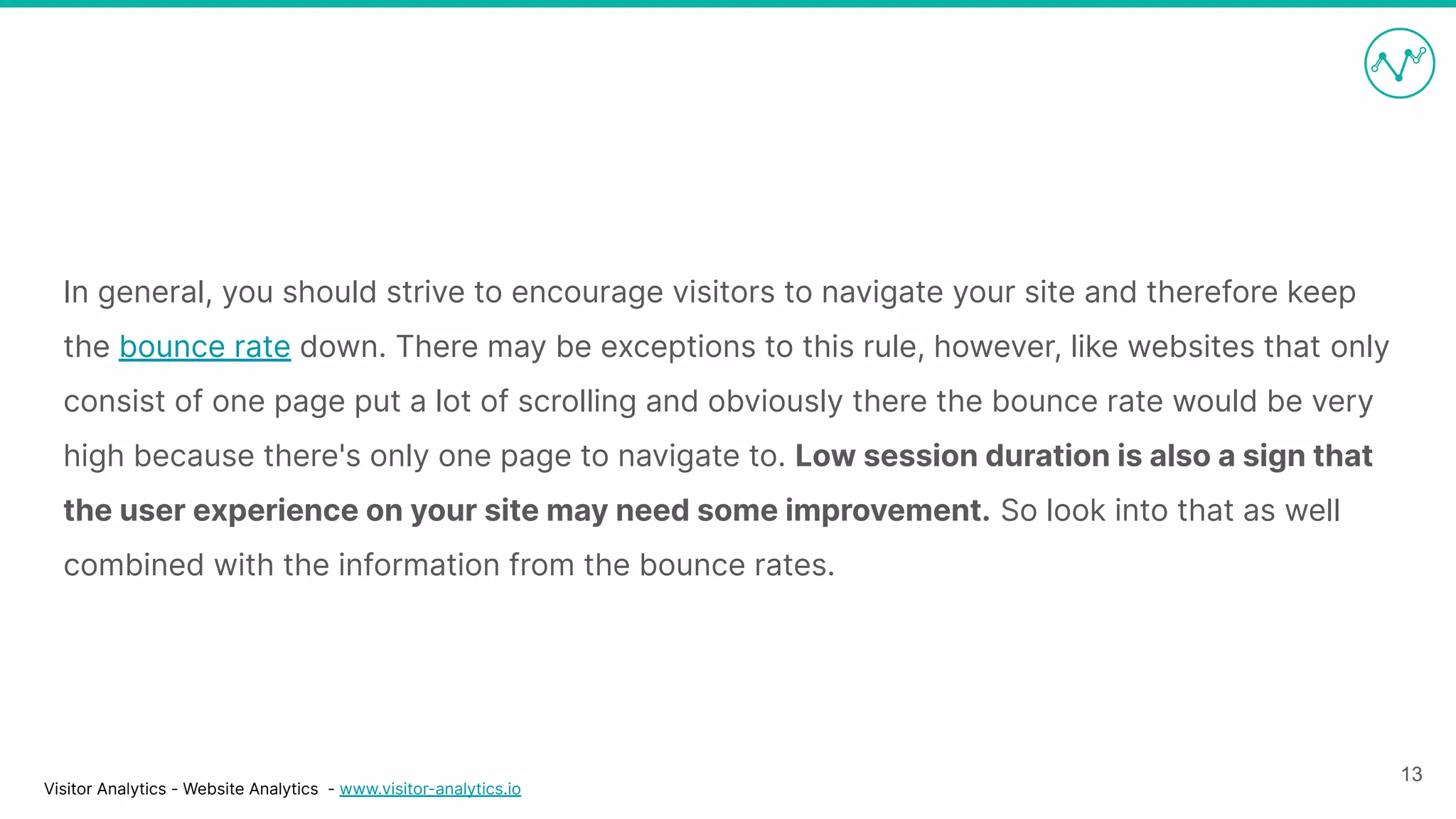 Visitor Analytics - Website Analytics - www.visitor-analytics.io
In general, you should strive to encourage visitors to navigate your site and therefore keep
the bounce rate down. There may be exceptions to this rule, however, like websites that only
consist of one page put a lot of scrolling and obviously there the bounce rate would be very
high because there's only one page to navigate to. Low session duration is also a sign that
the user experience on your site may need some improvement. So look into that as well
combined with the information from the bounce rates.
13
 