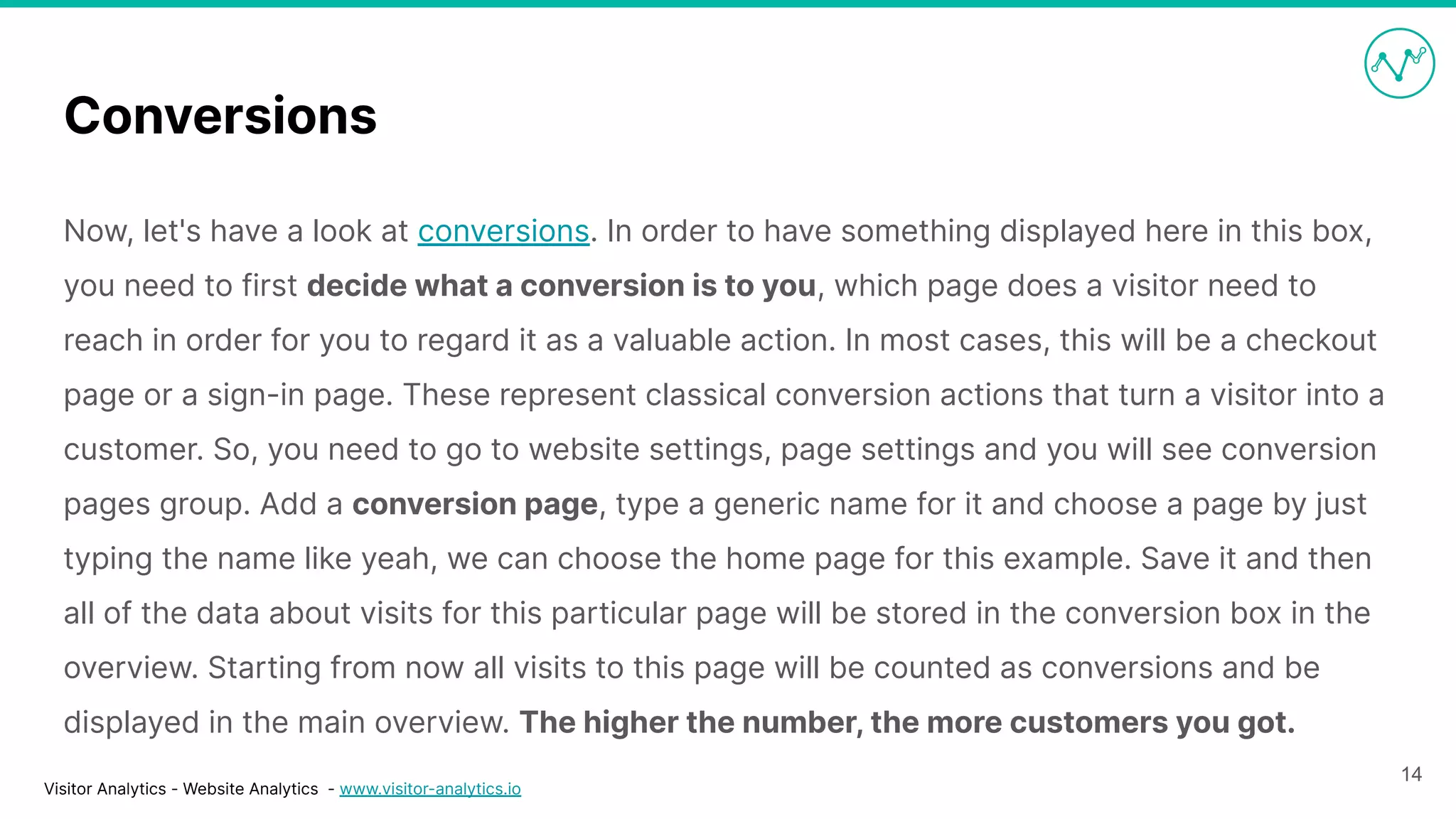 Visitor Analytics - Website Analytics - www.visitor-analytics.io
Conversions
Now, let's have a look at conversions. In order to have something displayed here in this box,
you need to first decide what a conversion is to you, which page does a visitor need to
reach in order for you to regard it as a valuable action. In most cases, this will be a checkout
page or a sign-in page. These represent classical conversion actions that turn a visitor into a
customer. So, you need to go to website settings, page settings and you will see conversion
pages group. Add a conversion page, type a generic name for it and choose a page by just
typing the name like yeah, we can choose the home page for this example. Save it and then
all of the data about visits for this particular page will be stored in the conversion box in the
overview. Starting from now all visits to this page will be counted as conversions and be
displayed in the main overview. The higher the number, the more customers you got.
14
 