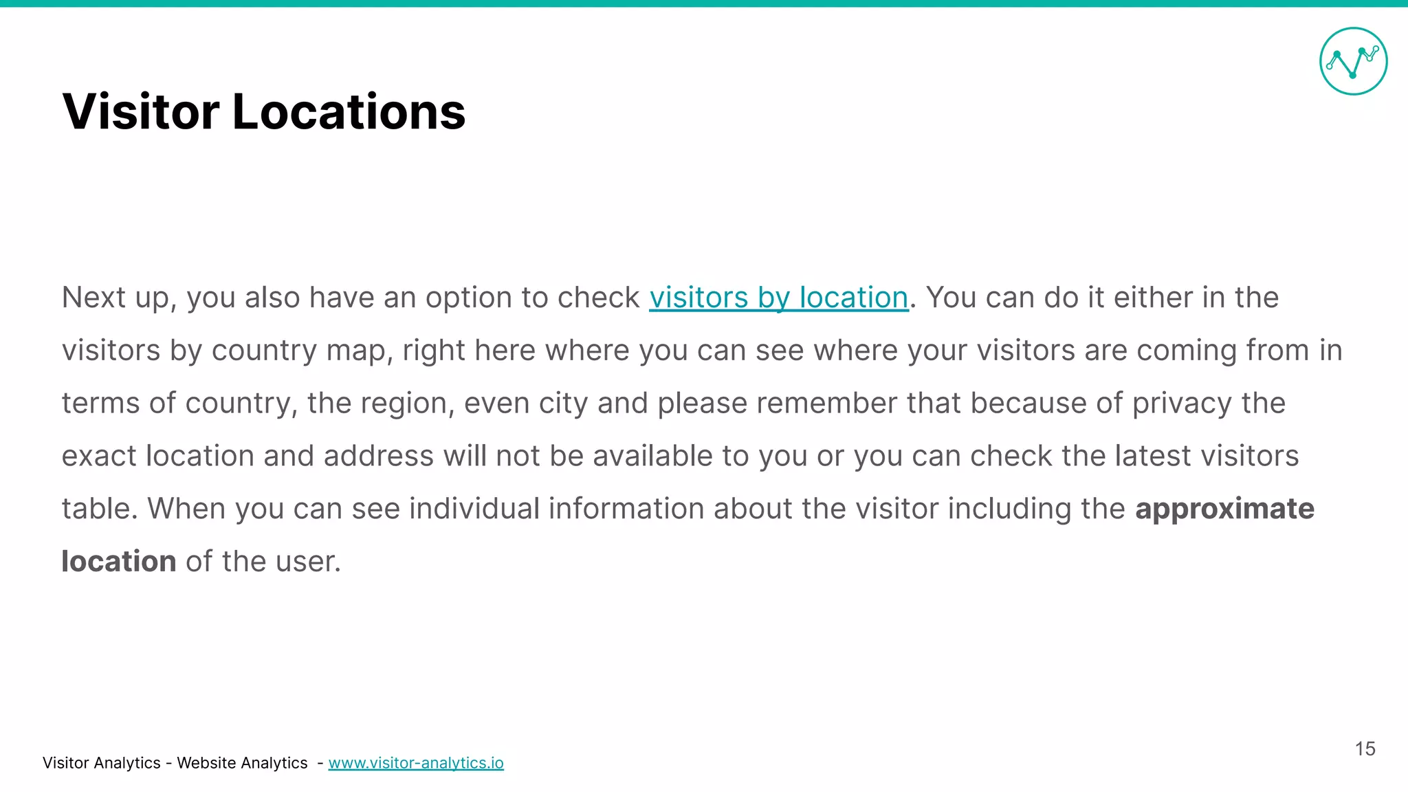 Visitor Analytics - Website Analytics - www.visitor-analytics.io
Visitor Locations
Next up, you also have an option to check visitors by location. You can do it either in the
visitors by country map, right here where you can see where your visitors are coming from in
terms of country, the region, even city and please remember that because of privacy the
exact location and address will not be available to you or you can check the latest visitors
table. When you can see individual information about the visitor including the approximate
location of the user.
15
 
