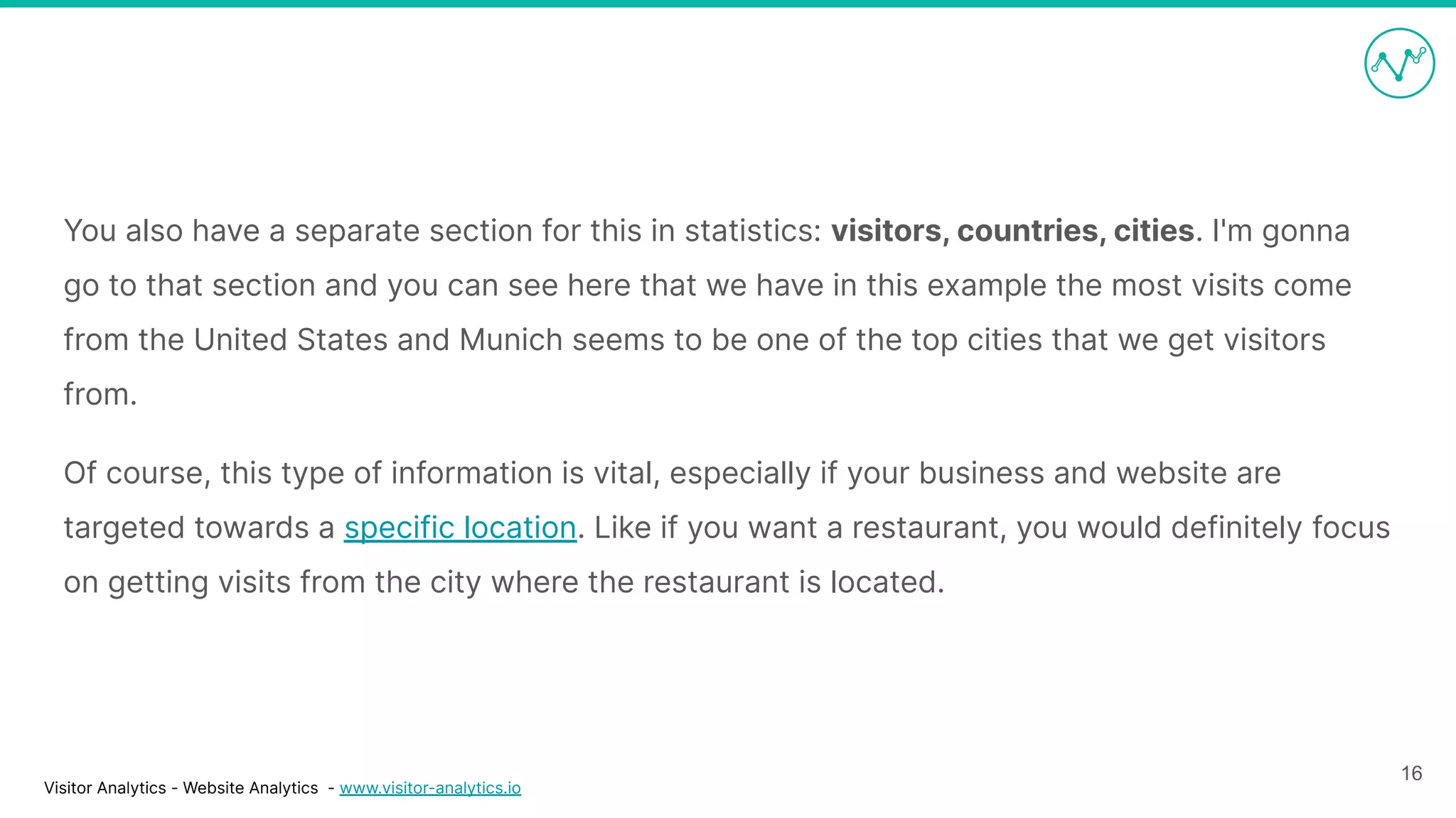 Visitor Analytics - Website Analytics - www.visitor-analytics.io
You also have a separate section for this in statistics: visitors, countries, cities. I'm gonna
go to that section and you can see here that we have in this example the most visits come
from the United States and Munich seems to be one of the top cities that we get visitors
from.
Of course, this type of information is vital, especially if your business and website are
targeted towards a specific location. Like if you want a restaurant, you would definitely focus
on getting visits from the city where the restaurant is located.
16
 
