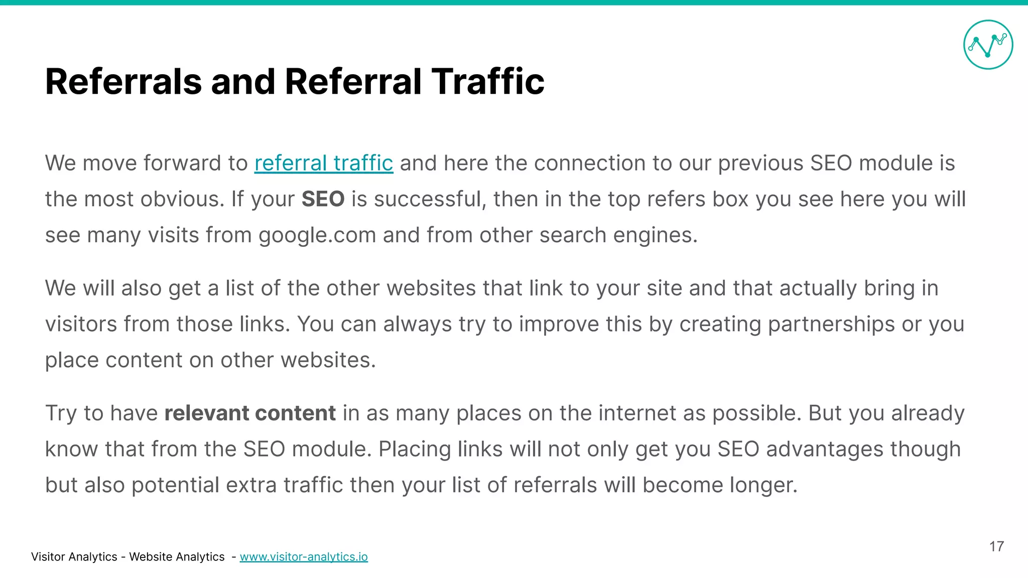 Visitor Analytics - Website Analytics - www.visitor-analytics.io
Referrals and Referral Traffic
We move forward to referral traffic and here the connection to our previous SEO module is
the most obvious. If your SEO is successful, then in the top refers box you see here you will
see many visits from google.com and from other search engines.
We will also get a list of the other websites that link to your site and that actually bring in
visitors from those links. You can always try to improve this by creating partnerships or you
place content on other websites.
Try to have relevant content in as many places on the internet as possible. But you already
know that from the SEO module. Placing links will not only get you SEO advantages though
but also potential extra traffic then your list of referrals will become longer.
17
 