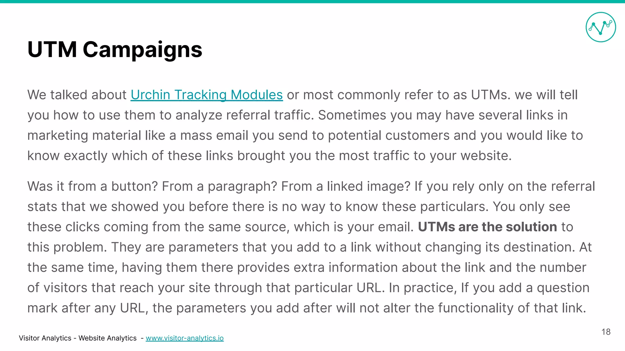 Visitor Analytics - Website Analytics - www.visitor-analytics.io
UTM Campaigns
We talked about Urchin Tracking Modules or most commonly refer to as UTMs. we will tell
you how to use them to analyze referral traffic. Sometimes you may have several links in
marketing material like a mass email you send to potential customers and you would like to
know exactly which of these links brought you the most traffic to your website.
Was it from a button? From a paragraph? From a linked image? If you rely only on the referral
stats that we showed you before there is no way to know these particulars. You only see
these clicks coming from the same source, which is your email. UTMs are the solution to
this problem. They are parameters that you add to a link without changing its destination. At
the same time, having them there provides extra information about the link and the number
of visitors that reach your site through that particular URL. In practice, If you add a question
mark after any URL, the parameters you add after will not alter the functionality of that link.
18
 