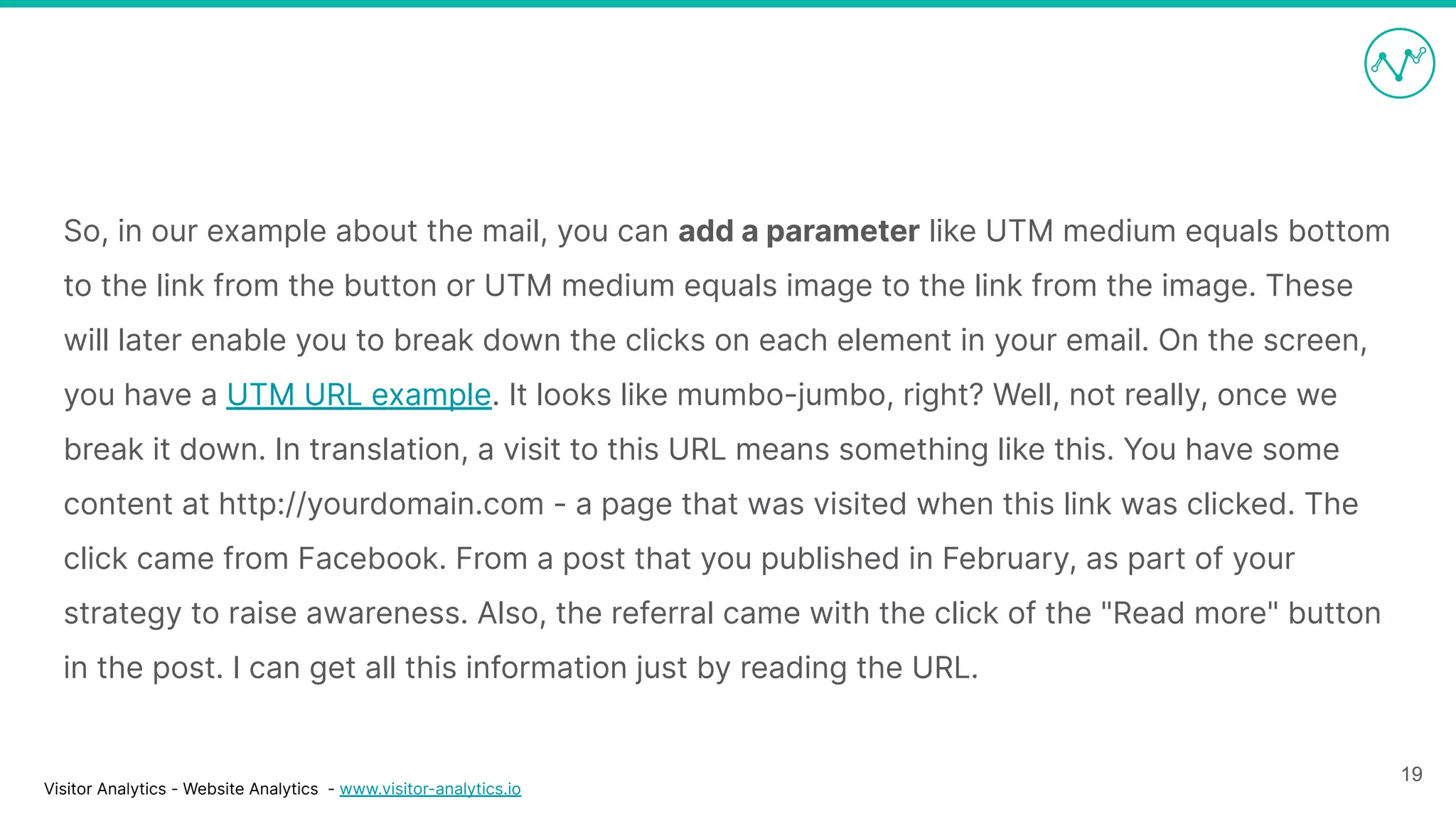 Visitor Analytics - Website Analytics - www.visitor-analytics.io
So, in our example about the mail, you can add a parameter like UTM medium equals bottom
to the link from the button or UTM medium equals image to the link from the image. These
will later enable you to break down the clicks on each element in your email. On the screen,
you have a UTM URL example. It looks like mumbo-jumbo, right? Well, not really, once we
break it down. In translation, a visit to this URL means something like this. You have some
content at http://yourdomain.com - a page that was visited when this link was clicked. The
click came from Facebook. From a post that you published in February, as part of your
strategy to raise awareness. Also, the referral came with the click of the "Read more" button
in the post. I can get all this information just by reading the URL.
19
 