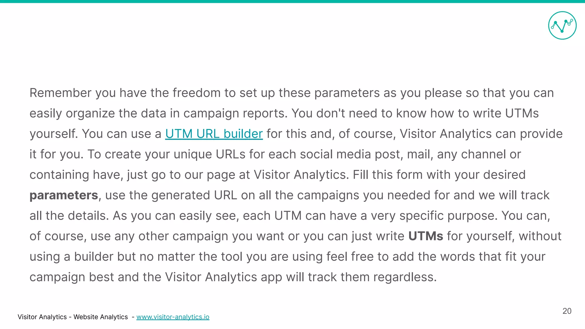 Visitor Analytics - Website Analytics - www.visitor-analytics.io
Remember you have the freedom to set up these parameters as you please so that you can
easily organize the data in campaign reports. You don't need to know how to write UTMs
yourself. You can use a UTM URL builder for this and, of course, Visitor Analytics can provide
it for you. To create your unique URLs for each social media post, mail, any channel or
containing have, just go to our page at Visitor Analytics. Fill this form with your desired
parameters, use the generated URL on all the campaigns you needed for and we will track
all the details. As you can easily see, each UTM can have a very specific purpose. You can,
of course, use any other campaign you want or you can just write UTMs for yourself, without
using a builder but no matter the tool you are using feel free to add the words that fit your
campaign best and the Visitor Analytics app will track them regardless.
20
 