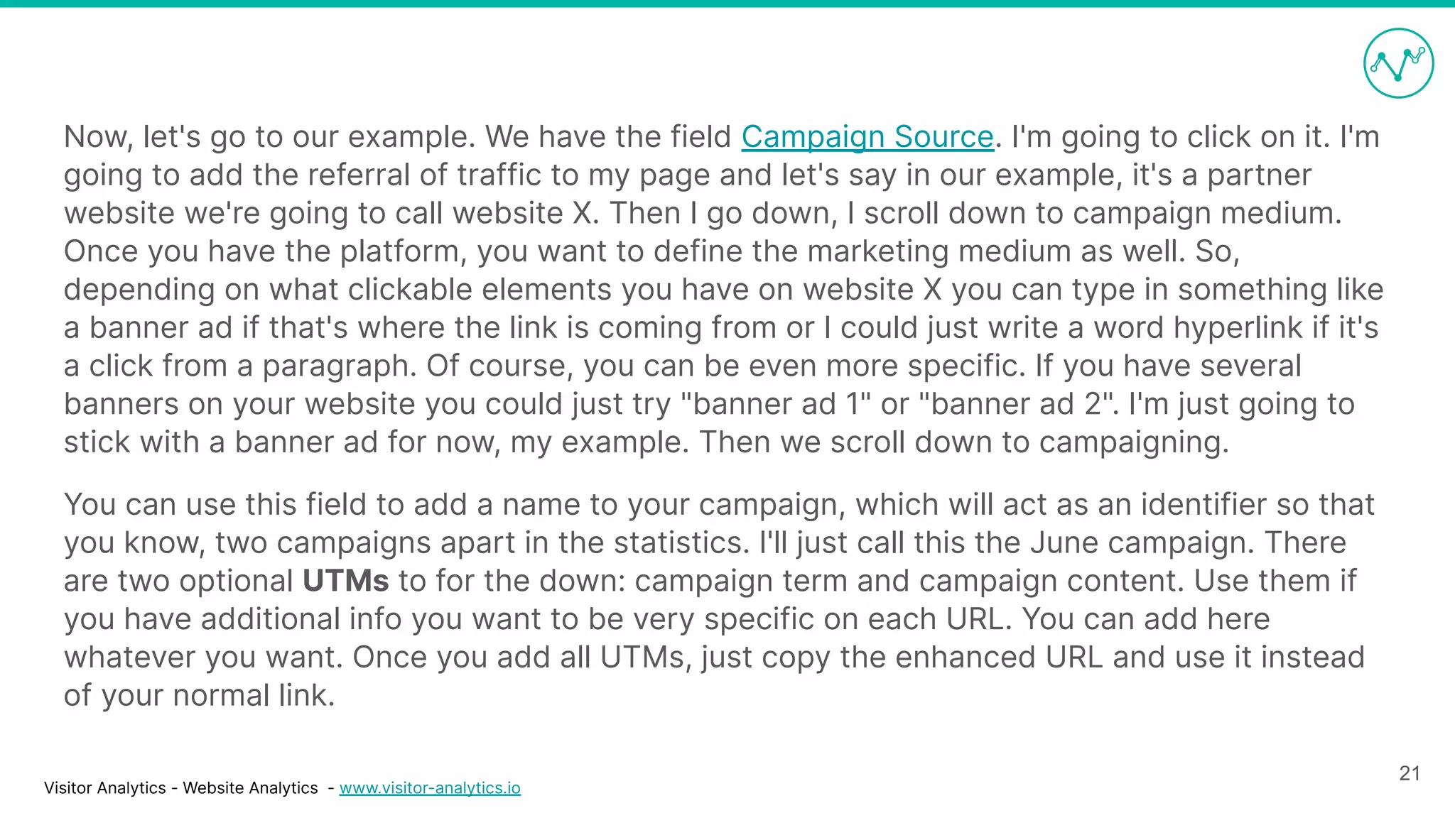 Visitor Analytics - Website Analytics - www.visitor-analytics.io
Now, let's go to our example. We have the field Campaign Source. I'm going to click on it. I'm
going to add the referral of traffic to my page and let's say in our example, it's a partner
website we're going to call website X. Then I go down, I scroll down to campaign medium.
Once you have the platform, you want to define the marketing medium as well. So,
depending on what clickable elements you have on website X you can type in something like
a banner ad if that's where the link is coming from or I could just write a word hyperlink if it's
a click from a paragraph. Of course, you can be even more specific. If you have several
banners on your website you could just try "banner ad 1" or "banner ad 2". I'm just going to
stick with a banner ad for now, my example. Then we scroll down to campaigning.
You can use this field to add a name to your campaign, which will act as an identifier so that
you know, two campaigns apart in the statistics. I'll just call this the June campaign. There
are two optional UTMs to for the down: campaign term and campaign content. Use them if
you have additional info you want to be very specific on each URL. You can add here
whatever you want. Once you add all UTMs, just copy the enhanced URL and use it instead
of your normal link.
21
 