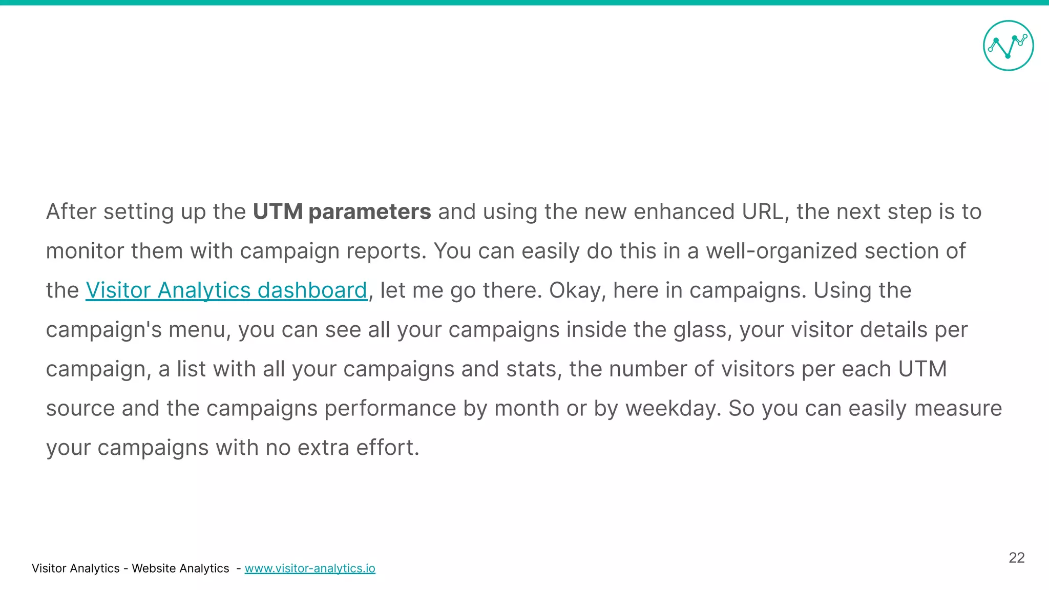 Visitor Analytics - Website Analytics - www.visitor-analytics.io
After setting up the UTM parameters and using the new enhanced URL, the next step is to
monitor them with campaign reports. You can easily do this in a well-organized section of
the Visitor Analytics dashboard, let me go there. Okay, here in campaigns. Using the
campaign's menu, you can see all your campaigns inside the glass, your visitor details per
campaign, a list with all your campaigns and stats, the number of visitors per each UTM
source and the campaigns performance by month or by weekday. So you can easily measure
your campaigns with no extra effort.
22
 