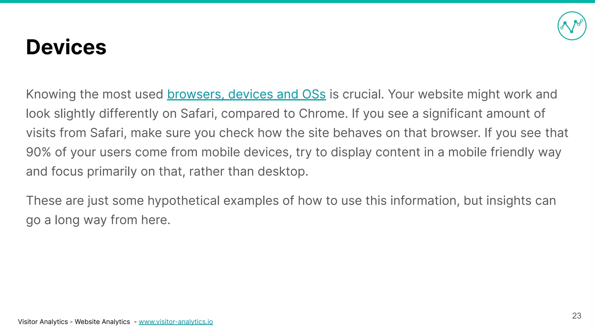 Visitor Analytics - Website Analytics - www.visitor-analytics.io
Devices
Knowing the most used browsers, devices and OSs is crucial. Your website might work and
look slightly differently on Safari, compared to Chrome. If you see a significant amount of
visits from Safari, make sure you check how the site behaves on that browser. If you see that
90% of your users come from mobile devices, try to display content in a mobile friendly way
and focus primarily on that, rather than desktop.
These are just some hypothetical examples of how to use this information, but insights can
go a long way from here.
23
 