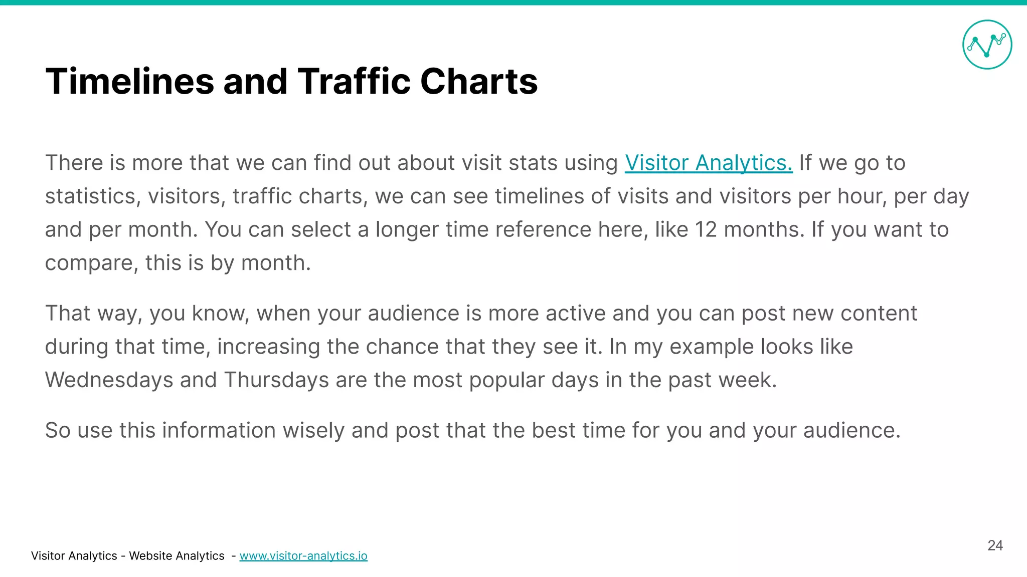 Visitor Analytics - Website Analytics - www.visitor-analytics.io
Timelines and Traffic Charts
There is more that we can find out about visit stats using Visitor Analytics. If we go to
statistics, visitors, traffic charts, we can see timelines of visits and visitors per hour, per day
and per month. You can select a longer time reference here, like 12 months. If you want to
compare, this is by month.
That way, you know, when your audience is more active and you can post new content
during that time, increasing the chance that they see it. In my example looks like
Wednesdays and Thursdays are the most popular days in the past week.
So use this information wisely and post that the best time for you and your audience.
24
 