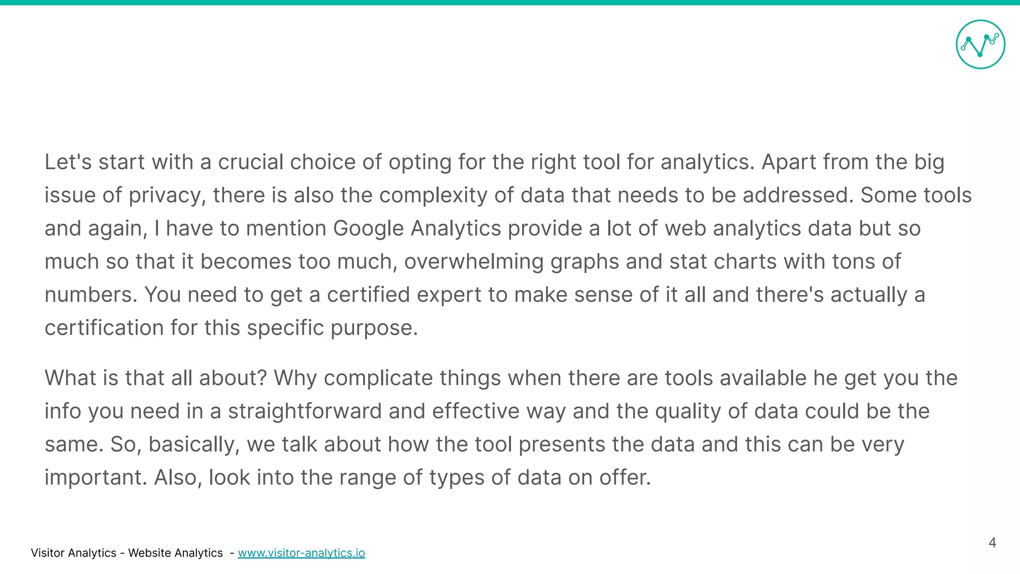 Visitor Analytics - Website Analytics - www.visitor-analytics.io
Let's start with a crucial choice of opting for the right tool for analytics. Apart from the big
issue of privacy, there is also the complexity of data that needs to be addressed. Some tools
and again, I have to mention Google Analytics provide a lot of web analytics data but so
much so that it becomes too much, overwhelming graphs and stat charts with tons of
numbers. You need to get a certified expert to make sense of it all and there's actually a
certification for this specific purpose.
What is that all about? Why complicate things when there are tools available he get you the
info you need in a straightforward and effective way and the quality of data could be the
same. So, basically, we talk about how the tool presents the data and this can be very
important. Also, look into the range of types of data on offer.
4
 