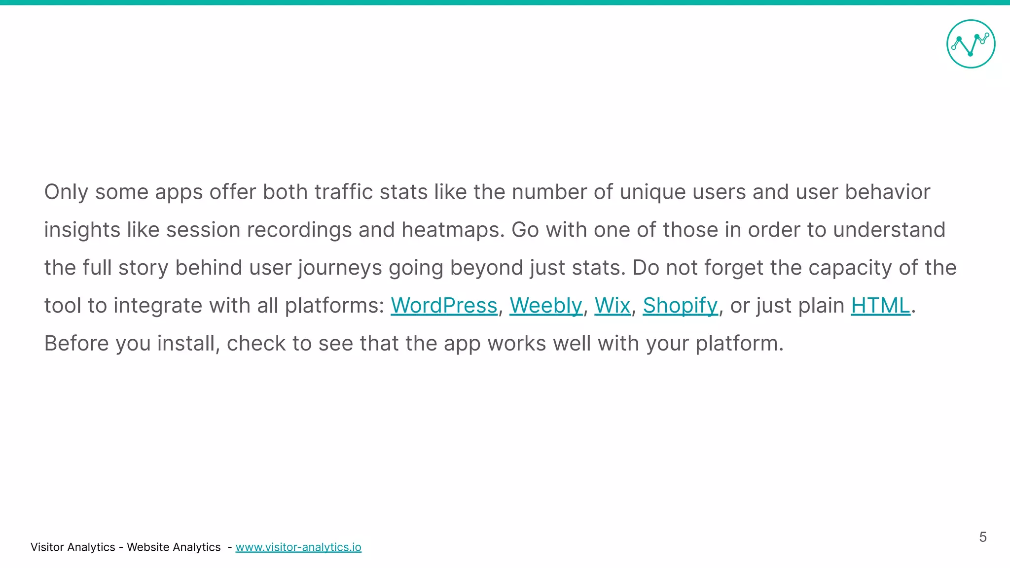 Visitor Analytics - Website Analytics - www.visitor-analytics.io
Only some apps offer both traffic stats like the number of unique users and user behavior
insights like session recordings and heatmaps. Go with one of those in order to understand
the full story behind user journeys going beyond just stats. Do not forget the capacity of the
tool to integrate with all platforms: WordPress, Weebly, Wix, Shopify, or just plain HTML.
Before you install, check to see that the app works well with your platform.
5
 