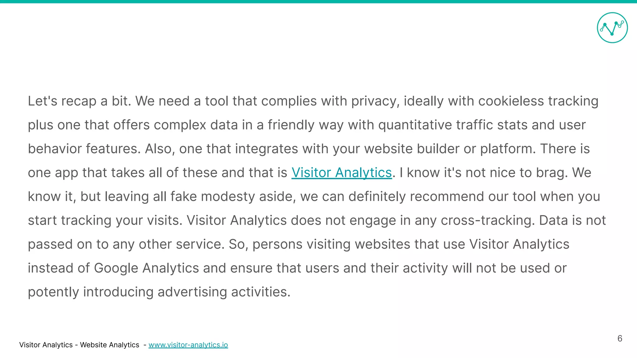 Visitor Analytics - Website Analytics - www.visitor-analytics.io
Let's recap a bit. We need a tool that complies with privacy, ideally with cookieless tracking
plus one that offers complex data in a friendly way with quantitative traffic stats and user
behavior features. Also, one that integrates with your website builder or platform. There is
one app that takes all of these and that is Visitor Analytics. I know it's not nice to brag. We
know it, but leaving all fake modesty aside, we can definitely recommend our tool when you
start tracking your visits. Visitor Analytics does not engage in any cross-tracking. Data is not
passed on to any other service. So, persons visiting websites that use Visitor Analytics
instead of Google Analytics and ensure that users and their activity will not be used or
potently introducing advertising activities.
6
 
