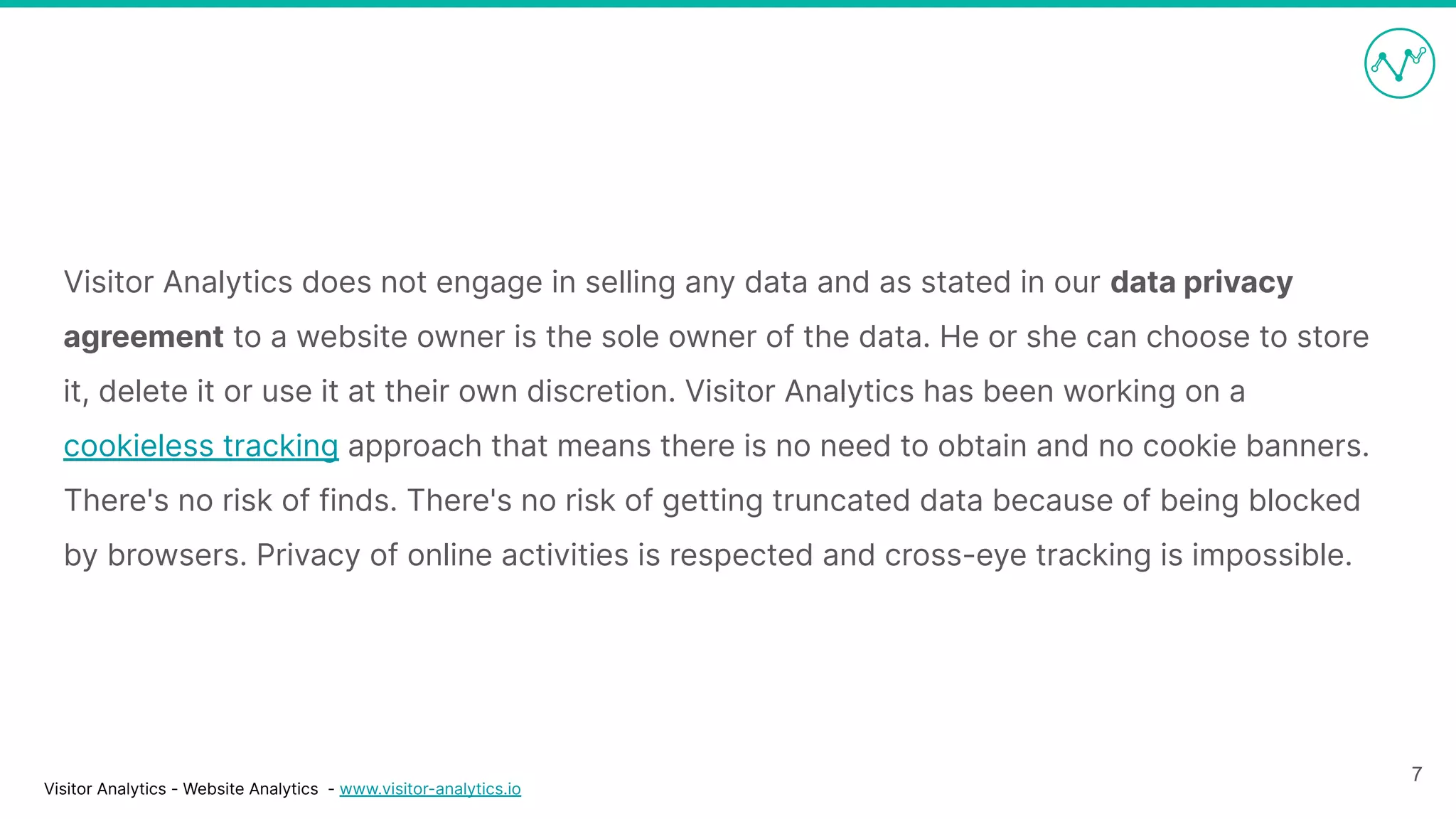 Visitor Analytics - Website Analytics - www.visitor-analytics.io
Visitor Analytics does not engage in selling any data and as stated in our data privacy
agreement to a website owner is the sole owner of the data. He or she can choose to store
it, delete it or use it at their own discretion. Visitor Analytics has been working on a
cookieless tracking approach that means there is no need to obtain and no cookie banners.
There's no risk of finds. There's no risk of getting truncated data because of being blocked
by browsers. Privacy of online activities is respected and cross-eye tracking is impossible.
7
 
