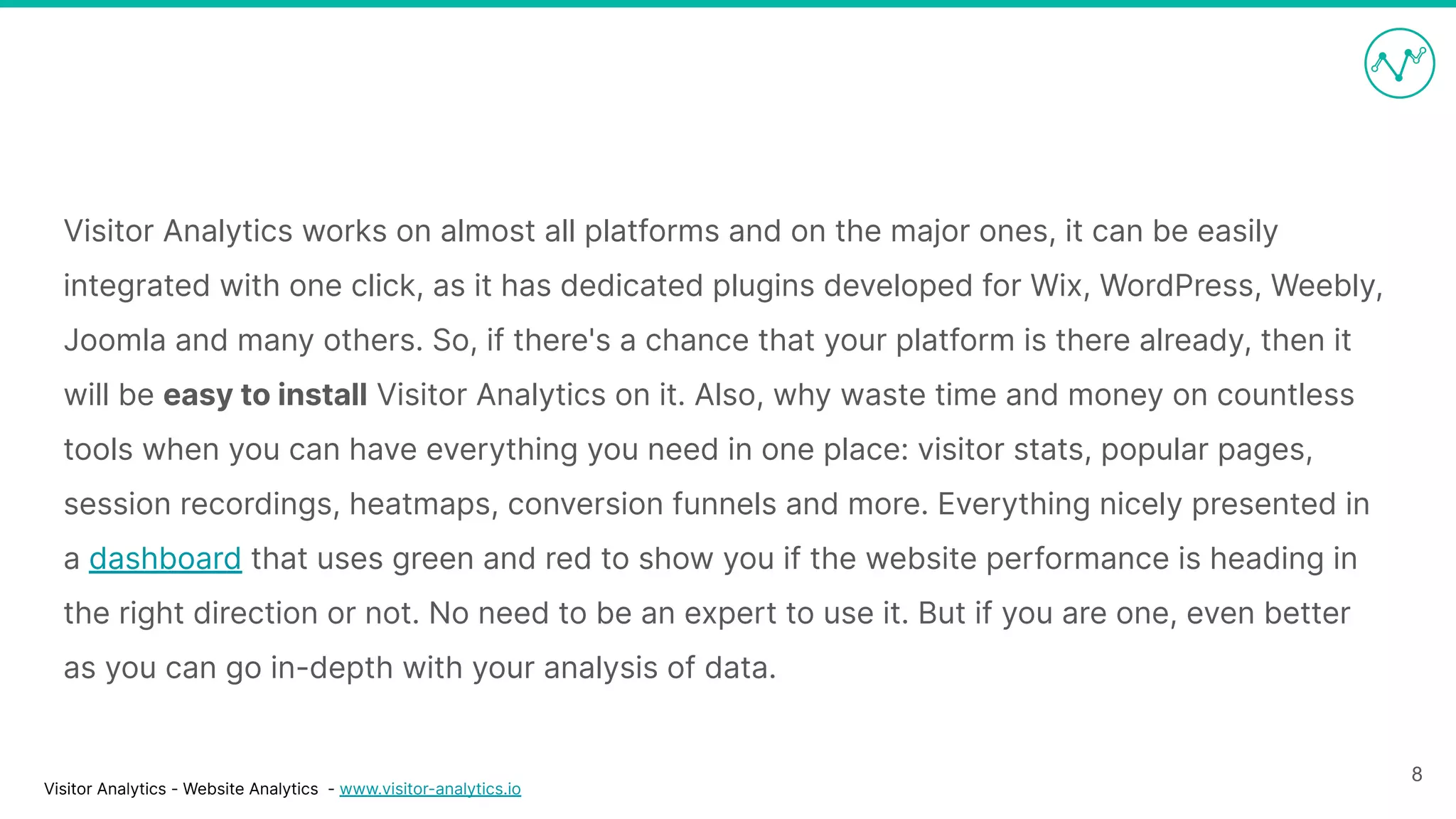 Visitor Analytics - Website Analytics - www.visitor-analytics.io
Visitor Analytics works on almost all platforms and on the major ones, it can be easily
integrated with one click, as it has dedicated plugins developed for Wix, WordPress, Weebly,
Joomla and many others. So, if there's a chance that your platform is there already, then it
will be easy to install Visitor Analytics on it. Also, why waste time and money on countless
tools when you can have everything you need in one place: visitor stats, popular pages,
session recordings, heatmaps, conversion funnels and more. Everything nicely presented in
a dashboard that uses green and red to show you if the website performance is heading in
the right direction or not. No need to be an expert to use it. But if you are one, even better
as you can go in-depth with your analysis of data.
8
 