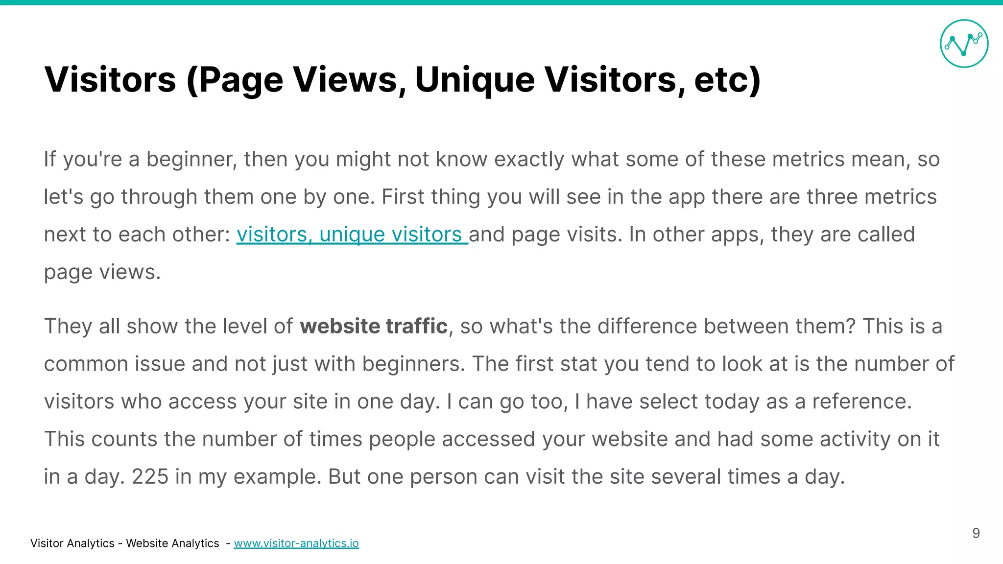 Visitor Analytics - Website Analytics - www.visitor-analytics.io
Visitors (Page Views, Unique Visitors, etc)
If you're a beginner, then you might not know exactly what some of these metrics mean, so
let's go through them one by one. First thing you will see in the app there are three metrics
next to each other: visitors, unique visitors and page visits. In other apps, they are called
page views.
They all show the level of website traffic, so what's the difference between them? This is a
common issue and not just with beginners. The first stat you tend to look at is the number of
visitors who access your site in one day. I can go too, I have select today as a reference.
This counts the number of times people accessed your website and had some activity on it
in a day. 225 in my example. But one person can visit the site several times a day.
9
 