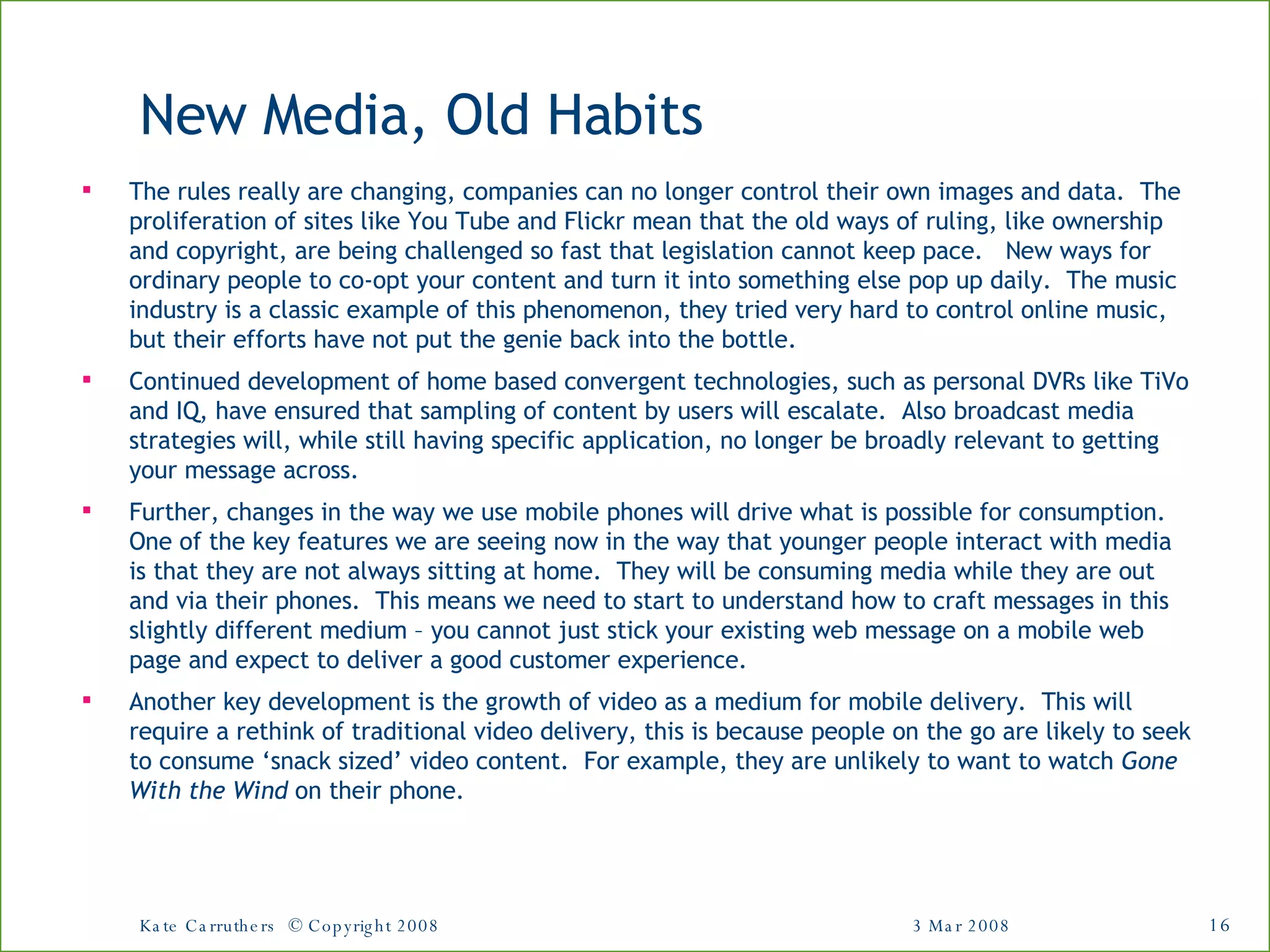 New Media, Old Habits The rules really are changing, companies can no longer control their own images and data.  The proliferation of sites like You Tube and Flickr mean that the old ways of ruling, like ownership and copyright, are being challenged so fast that legislation cannot keep pace.  New ways for ordinary people to co-opt your content and turn it into something else pop up daily.  The music industry is a classic example of this phenomenon, they tried very hard to control online music, but their efforts have not put the genie back into the bottle. Continued development of home based convergent technologies, such as personal DVRs like TiVo and IQ, have ensured that sampling of content by users will escalate.  Also broadcast media strategies will, while still having specific application, no longer be broadly relevant to getting your message across.  Further, changes in the way we use mobile phones will drive what is possible for consumption.  One of the key features we are seeing now in the way that younger people interact with media is that they are not always sitting at home.  They will be consuming media while they are out and via their phones.  This means we need to start to understand how to craft messages in this slightly different medium – you cannot just stick your existing web message on a mobile web page and expect to deliver a good customer experience. Another key development is the growth of video as a medium for mobile delivery.  This will require a rethink of traditional video delivery, this is because people on the go are likely to seek to consume ‘snack sized’ video content.  For example, they are unlikely to want to watch  Gone With the Wind  on their phone. 3 Mar 2008 Kate Carruthers  © Copyright 2008 