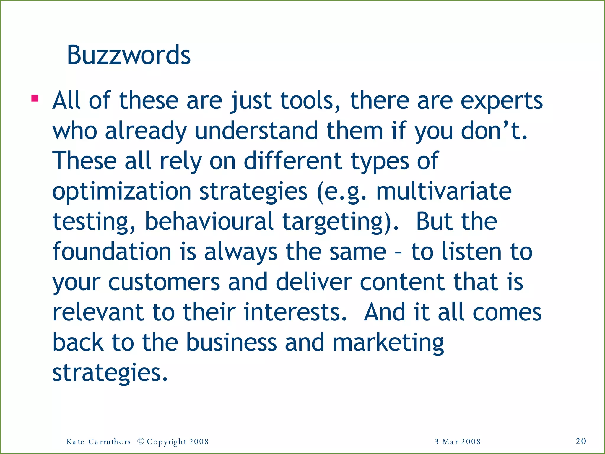 Buzzwords All of these are just tools, there are experts who already understand them if you don’t.  These all rely on different types of optimization strategies (e.g. multivariate testing, behavioural targeting).  But the foundation is always the same – to listen to your customers and deliver content that is relevant to their interests.  And it all comes back to the business and marketing strategies.  3 Mar 2008 Kate Carruthers  © Copyright 2008 