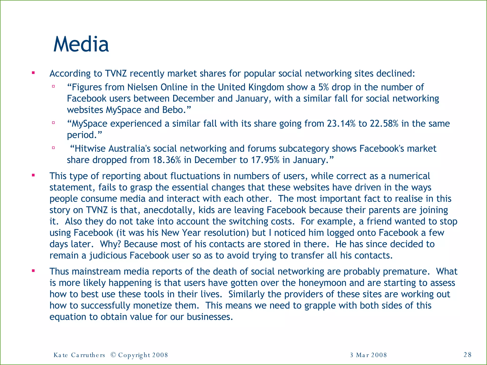 Media According to TVNZ recently market shares for popular social networking sites declined:  “ Figures from Nielsen Online in the United Kingdom show a 5% drop in the number of Facebook users between December and January, with a similar fall for social networking websites MySpace and Bebo.”  “ MySpace experienced a similar fall with its share going from 23.14% to 22.58% in the same period.” “ Hitwise Australia's social networking and forums subcategory shows Facebook's market share dropped from 18.36% in December to 17.95% in January.” This type of reporting about fluctuations in numbers of users, while correct as a numerical statement, fails to grasp the essential changes that these websites have driven in the ways people consume media and interact with each other.  The most important fact to realise in this story on TVNZ is that, anecdotally, kids are leaving Facebook because their parents are joining it.  Also they do not take into account the switching costs.  For example, a friend wanted to stop using Facebook (it was his New Year resolution) but I noticed him logged onto Facebook a few days later.  Why? Because most of his contacts are stored in there.  He has since decided to remain a judicious Facebook user so as to avoid trying to transfer all his contacts. Thus mainstream media reports of the death of social networking are probably premature.  What is more likely happening is that users have gotten over the honeymoon and are starting to assess how to best use these tools in their lives.  Similarly the providers of these sites are working out how to successfully monetize them.  This means we need to grapple with both sides of this equation to obtain value for our businesses. 3 Mar 2008 Kate Carruthers  © Copyright 2008 