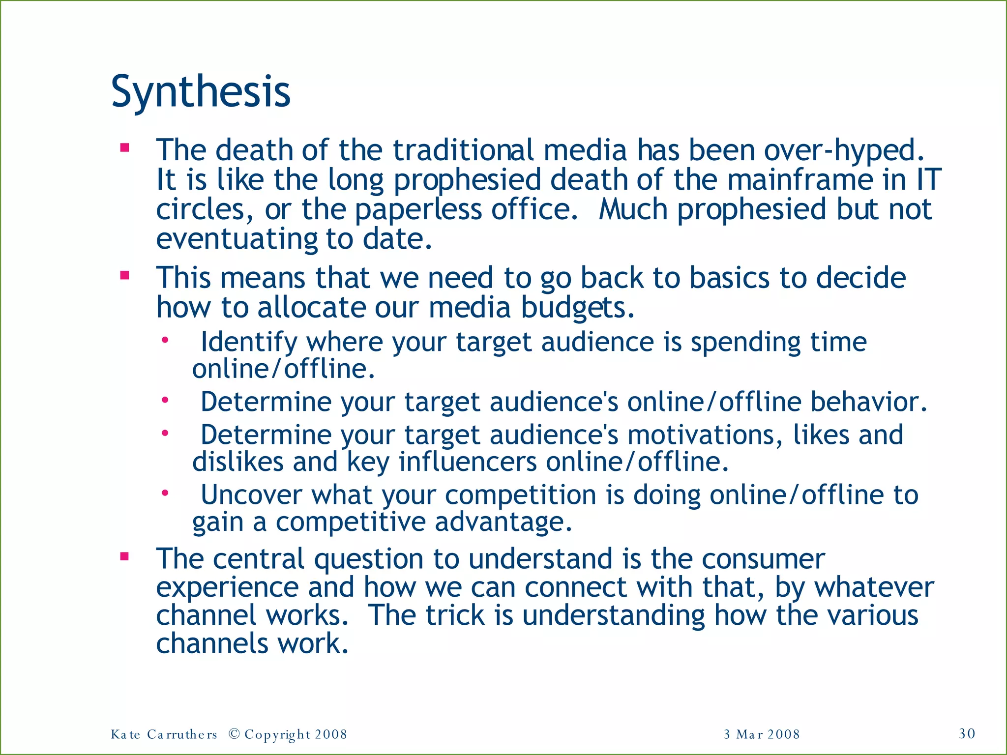 Synthesis The death of the traditional media has been over-hyped.  It is like the long prophesied death of the mainframe in IT circles, or the paperless office.  Much prophesied but not eventuating to date. This means that we need to go back to basics to decide how to allocate our media budgets. Identify where your target audience is spending time online/offline.   Determine your target audience's online/offline behavior.   Determine your target audience's motivations, likes and dislikes and key influencers online/offline.   Uncover what your competition is doing online/offline to gain a competitive advantage.   The central question to understand is the consumer experience and how we can connect with that, by whatever channel works.  The trick is understanding how the various channels work. 3 Mar 2008 Kate Carruthers  © Copyright 2008 