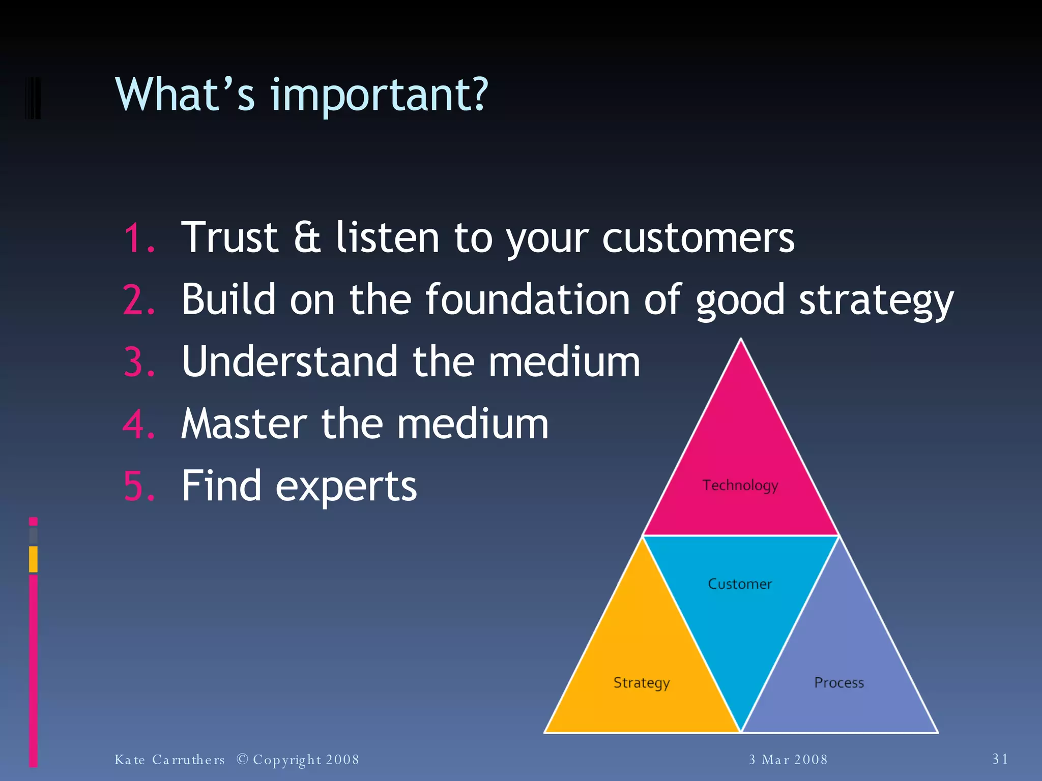 What’s important? Trust & listen to your customers Build on the foundation of good strategy Understand the medium Master the medium Find experts 3 Mar 2008 Kate Carruthers  © Copyright 2008 