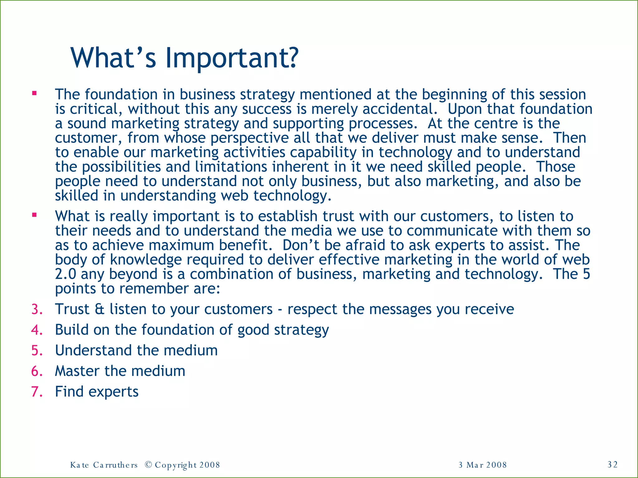 What’s Important? The foundation in business strategy mentioned at the beginning of this session is critical, without this any success is merely accidental.  Upon that foundation a sound marketing strategy and supporting processes.  At the centre is the customer, from whose perspective all that we deliver must make sense.  Then to enable our marketing activities capability in technology and to understand the possibilities and limitations inherent in it we need skilled people.  Those people need to understand not only business, but also marketing, and also be skilled in understanding web technology.  What is really important is to establish trust with our customers, to listen to their needs and to understand the media we use to communicate with them so as to achieve maximum benefit.  Don’t be afraid to ask experts to assist. The body of knowledge required to deliver effective marketing in the world of web 2.0 any beyond is a combination of business, marketing and technology.  The 5 points to remember are: Trust & listen to your customers - respect the messages you receive Build on the foundation of good strategy Understand the medium Master the medium Find experts 3 Mar 2008 Kate Carruthers  © Copyright 2008 