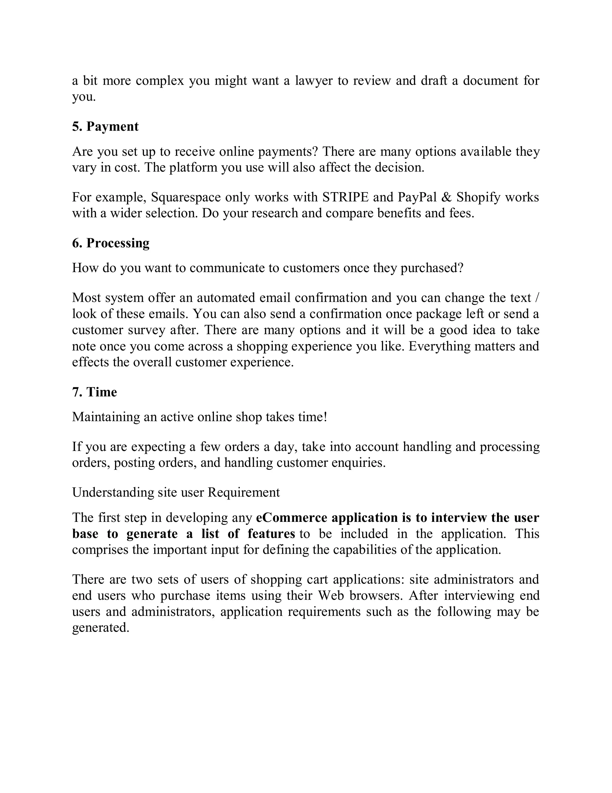 a bit more complex you might want a lawyer to review and draft a document for
you.
5. Payment
Are you set up to receive online payments? There are many options available they
vary in cost. The platform you use will also affect the decision.
For example, Squarespace only works with STRIPE and PayPal & Shopify works
with a wider selection. Do your research and compare benefits and fees.
6. Processing
How do you want to communicate to customers once they purchased?
Most system offer an automated email confirmation and you can change the text /
look of these emails. You can also send a confirmation once package left or send a
customer survey after. There are many options and it will be a good idea to take
note once you come across a shopping experience you like. Everything matters and
effects the overall customer experience.
7. Time
Maintaining an active online shop takes time!
If you are expecting a few orders a day, take into account handling and processing
orders, posting orders, and handling customer enquiries.
Understanding site user Requirement
The first step in developing any eCommerce application is to interview the user
base to generate a list of features to be included in the application. This
comprises the important input for defining the capabilities of the application.
There are two sets of users of shopping cart applications: site administrators and
end users who purchase items using their Web browsers. After interviewing end
users and administrators, application requirements such as the following may be
generated.
 
