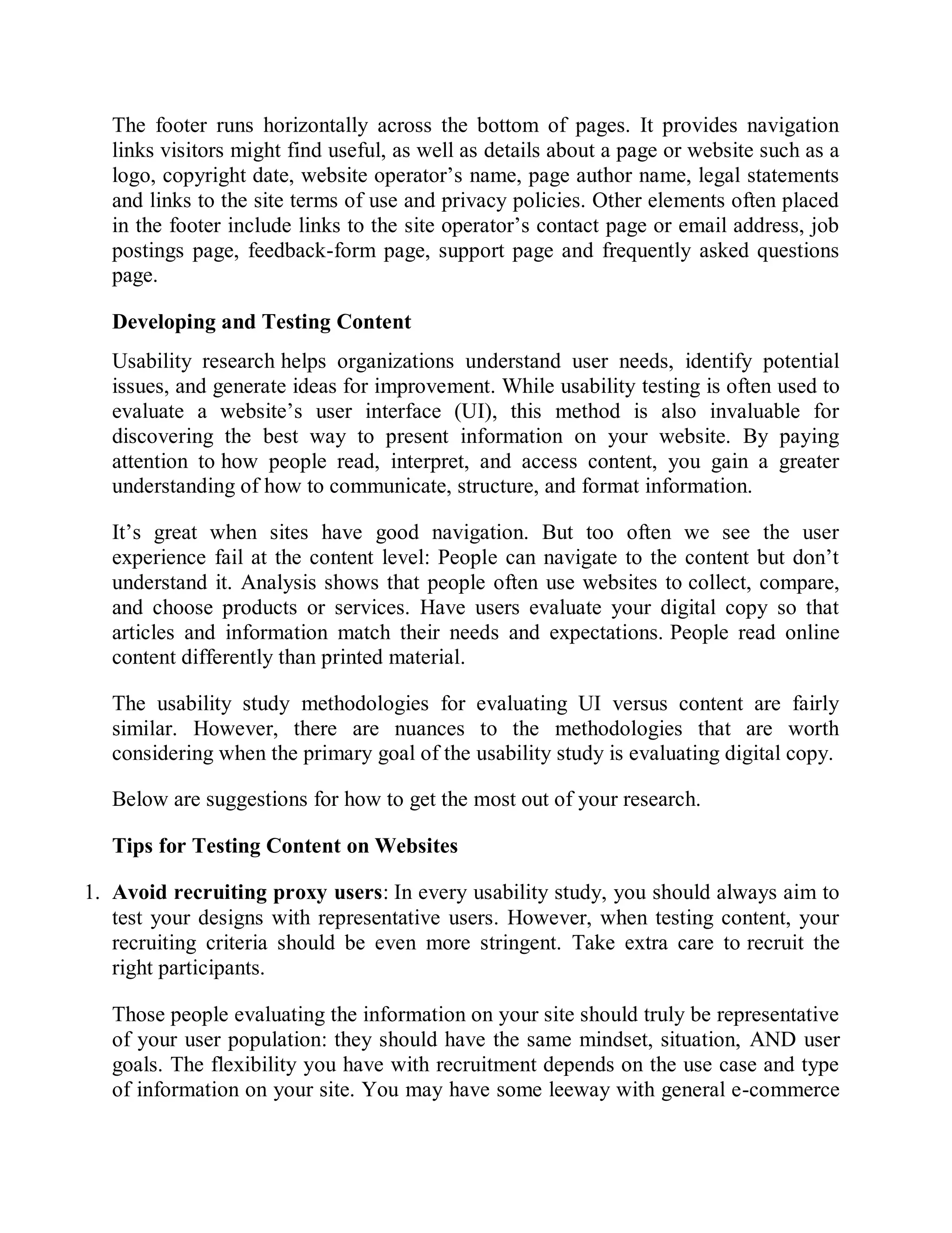The footer runs horizontally across the bottom of pages. It provides navigation
links visitors might find useful, as well as details about a page or website such as a
logo, copyright date, website operator’s name, page author name, legal statements
and links to the site terms of use and privacy policies. Other elements often placed
in the footer include links to the site operator’s contact page or email address, job
postings page, feedback-form page, support page and frequently asked questions
page.
Developing and Testing Content
Usability research helps organizations understand user needs, identify potential
issues, and generate ideas for improvement. While usability testing is often used to
evaluate a website’s user interface (UI), this method is also invaluable for
discovering the best way to present information on your website. By paying
attention to how people read, interpret, and access content, you gain a greater
understanding of how to communicate, structure, and format information.
It’s great when sites have good navigation. But too often we see the user
experience fail at the content level: People can navigate to the content but don’t
understand it. Analysis shows that people often use websites to collect, compare,
and choose products or services. Have users evaluate your digital copy so that
articles and information match their needs and expectations. People read online
content differently than printed material.
The usability study methodologies for evaluating UI versus content are fairly
similar. However, there are nuances to the methodologies that are worth
considering when the primary goal of the usability study is evaluating digital copy.
Below are suggestions for how to get the most out of your research.
Tips for Testing Content on Websites
1. Avoid recruiting proxy users: In every usability study, you should always aim to
test your designs with representative users. However, when testing content, your
recruiting criteria should be even more stringent. Take extra care to recruit the
right participants.
Those people evaluating the information on your site should truly be representative
of your user population: they should have the same mindset, situation, AND user
goals. The flexibility you have with recruitment depends on the use case and type
of information on your site. You may have some leeway with general e-commerce
 