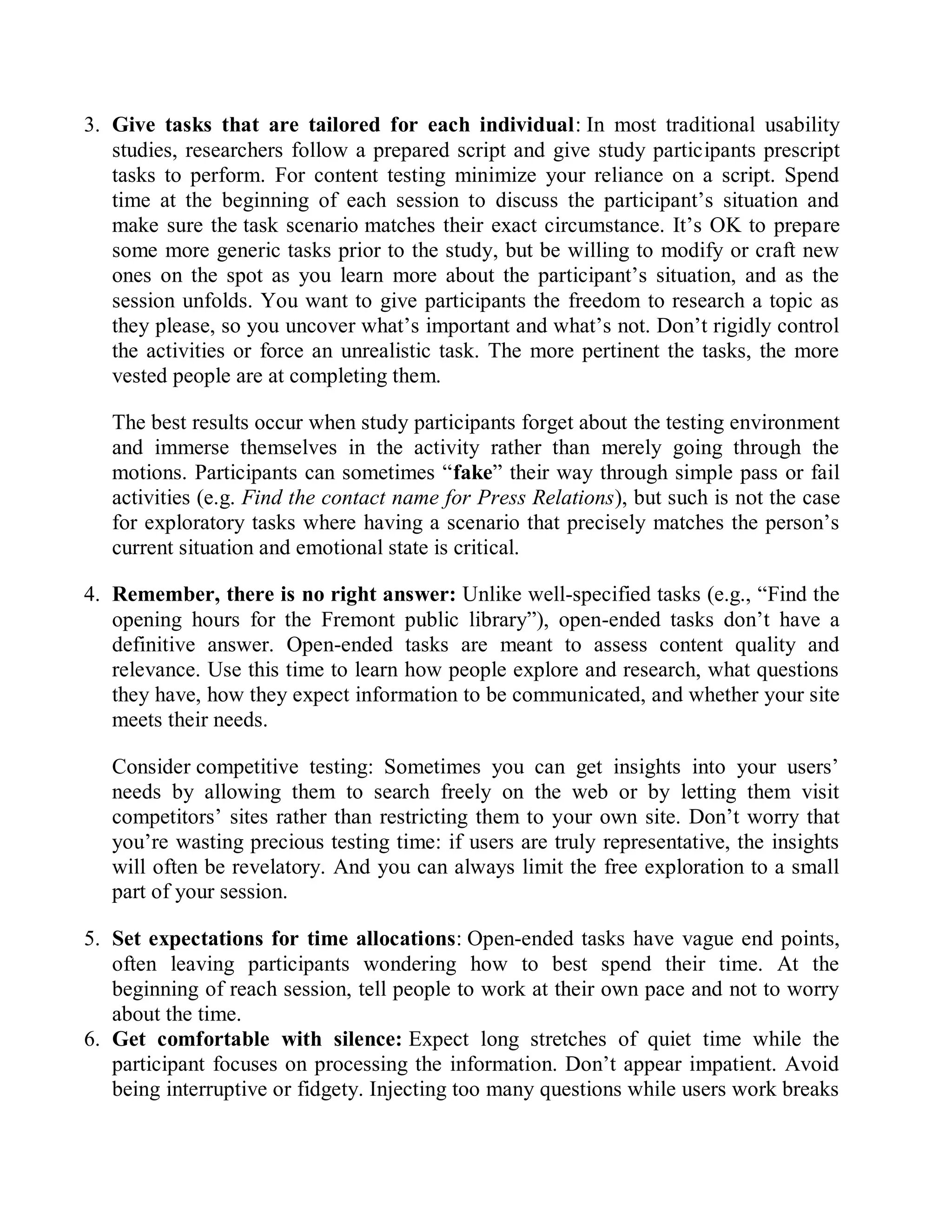 3. Give tasks that are tailored for each individual: In most traditional usability
studies, researchers follow a prepared script and give study participants prescript
tasks to perform. For content testing minimize your reliance on a script. Spend
time at the beginning of each session to discuss the participant’s situation and
make sure the task scenario matches their exact circumstance. It’s OK to prepare
some more generic tasks prior to the study, but be willing to modify or craft new
ones on the spot as you learn more about the participant’s situation, and as the
session unfolds. You want to give participants the freedom to research a topic as
they please, so you uncover what’s important and what’s not. Don’t rigidly control
the activities or force an unrealistic task. The more pertinent the tasks, the more
vested people are at completing them.
The best results occur when study participants forget about the testing environment
and immerse themselves in the activity rather than merely going through the
motions. Participants can sometimes “fake” their way through simple pass or fail
activities (e.g. Find the contact name for Press Relations), but such is not the case
for exploratory tasks where having a scenario that precisely matches the person’s
current situation and emotional state is critical.
4. Remember, there is no right answer: Unlike well-specified tasks (e.g., “Find the
opening hours for the Fremont public library”), open-ended tasks don’t have a
definitive answer. Open-ended tasks are meant to assess content quality and
relevance. Use this time to learn how people explore and research, what questions
they have, how they expect information to be communicated, and whether your site
meets their needs.
Consider competitive testing: Sometimes you can get insights into your users’
needs by allowing them to search freely on the web or by letting them visit
competitors’ sites rather than restricting them to your own site. Don’t worry that
you’re wasting precious testing time: if users are truly representative, the insights
will often be revelatory. And you can always limit the free exploration to a small
part of your session.
5. Set expectations for time allocations: Open-ended tasks have vague end points,
often leaving participants wondering how to best spend their time. At the
beginning of reach session, tell people to work at their own pace and not to worry
about the time.
6. Get comfortable with silence: Expect long stretches of quiet time while the
participant focuses on processing the information. Don’t appear impatient. Avoid
being interruptive or fidgety. Injecting too many questions while users work breaks
 