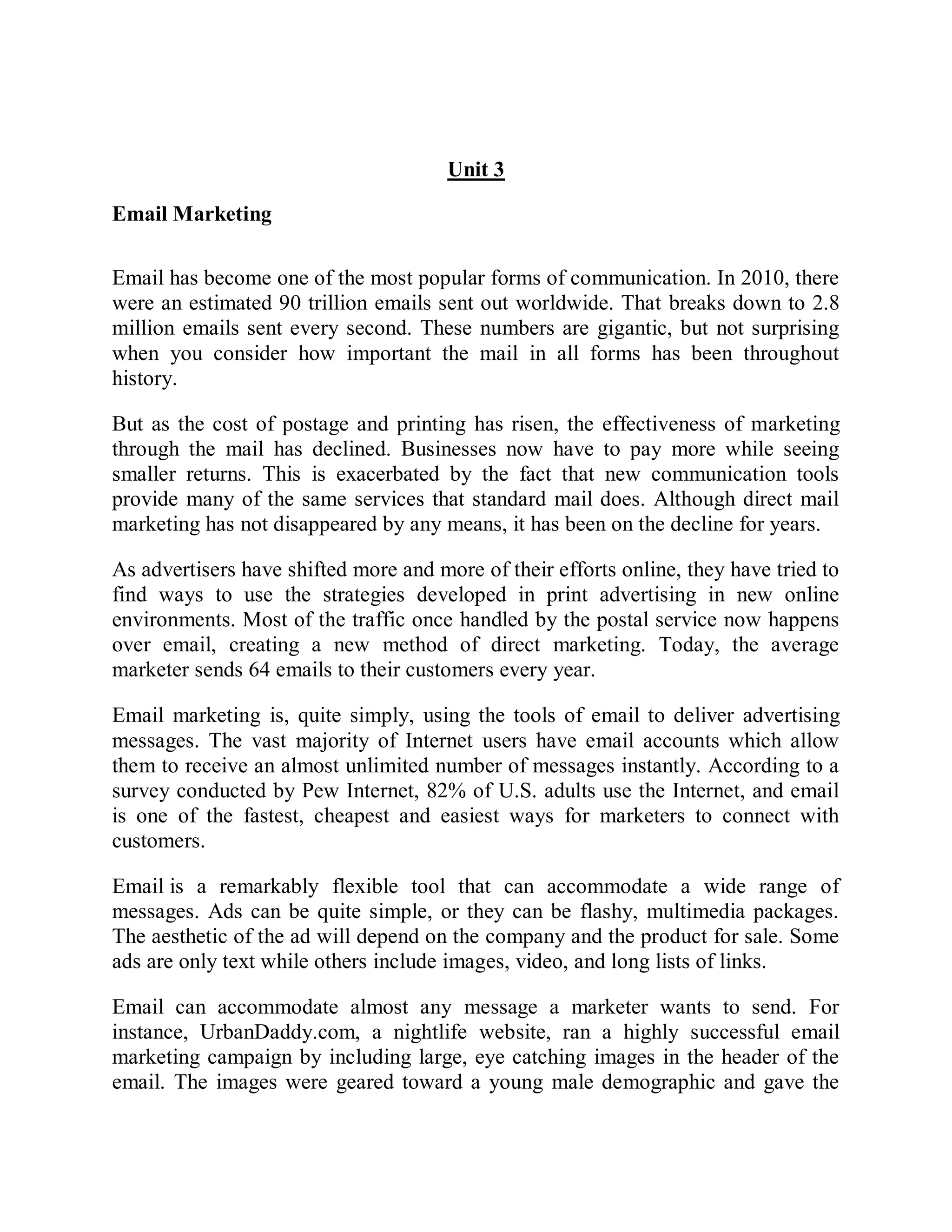 Unit 3
Email Marketing
Email has become one of the most popular forms of communication. In 2010, there
were an estimated 90 trillion emails sent out worldwide. That breaks down to 2.8
million emails sent every second. These numbers are gigantic, but not surprising
when you consider how important the mail in all forms has been throughout
history.
But as the cost of postage and printing has risen, the effectiveness of marketing
through the mail has declined. Businesses now have to pay more while seeing
smaller returns. This is exacerbated by the fact that new communication tools
provide many of the same services that standard mail does. Although direct mail
marketing has not disappeared by any means, it has been on the decline for years.
As advertisers have shifted more and more of their efforts online, they have tried to
find ways to use the strategies developed in print advertising in new online
environments. Most of the traffic once handled by the postal service now happens
over email, creating a new method of direct marketing. Today, the average
marketer sends 64 emails to their customers every year.
Email marketing is, quite simply, using the tools of email to deliver advertising
messages. The vast majority of Internet users have email accounts which allow
them to receive an almost unlimited number of messages instantly. According to a
survey conducted by Pew Internet, 82% of U.S. adults use the Internet, and email
is one of the fastest, cheapest and easiest ways for marketers to connect with
customers.
Email is a remarkably flexible tool that can accommodate a wide range of
messages. Ads can be quite simple, or they can be flashy, multimedia packages.
The aesthetic of the ad will depend on the company and the product for sale. Some
ads are only text while others include images, video, and long lists of links.
Email can accommodate almost any message a marketer wants to send. For
instance, UrbanDaddy.com, a nightlife website, ran a highly successful email
marketing campaign by including large, eye catching images in the header of the
email. The images were geared toward a young male demographic and gave the
 