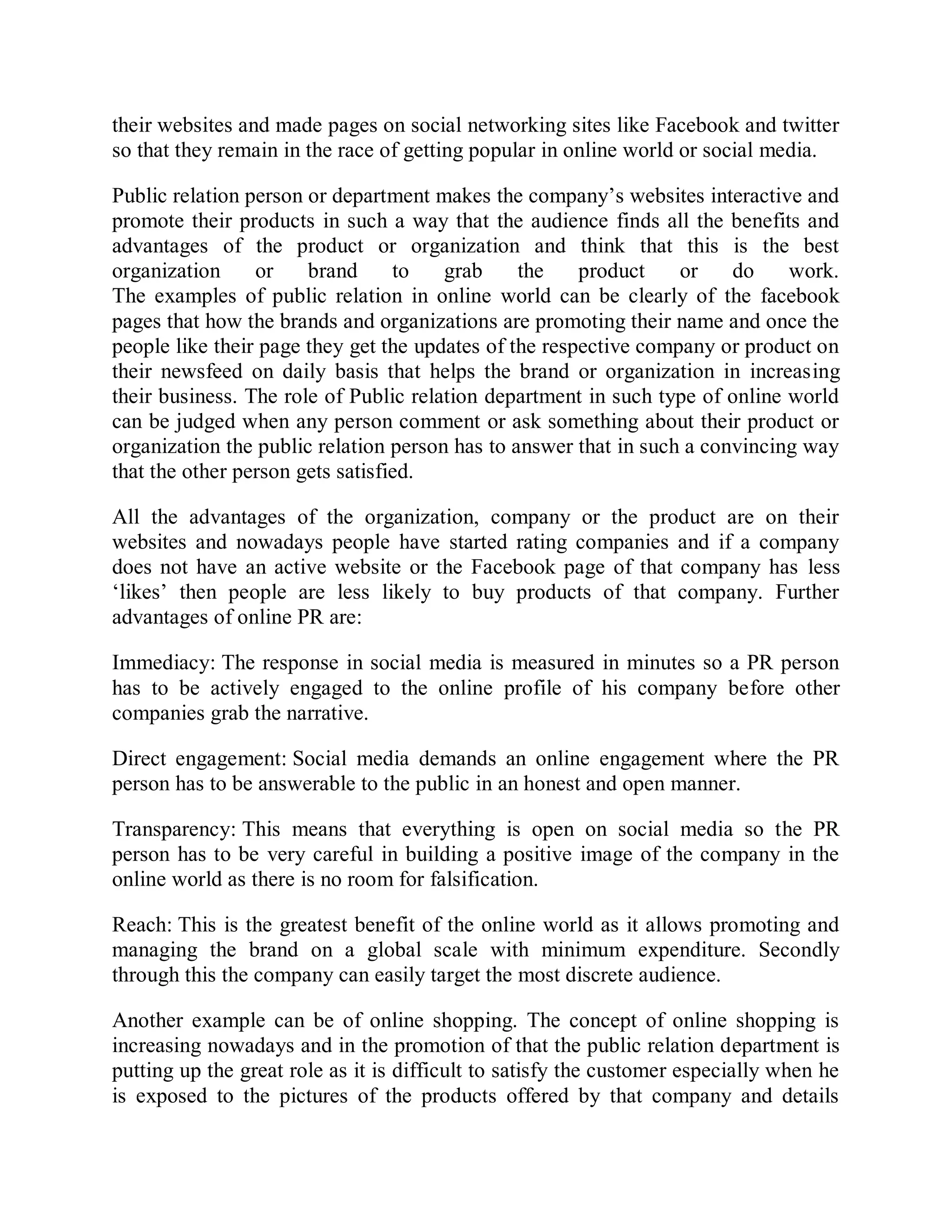 their websites and made pages on social networking sites like Facebook and twitter
so that they remain in the race of getting popular in online world or social media.
Public relation person or department makes the company’s websites interactive and
promote their products in such a way that the audience finds all the benefits and
advantages of the product or organization and think that this is the best
organization or brand to grab the product or do work.
The examples of public relation in online world can be clearly of the facebook
pages that how the brands and organizations are promoting their name and once the
people like their page they get the updates of the respective company or product on
their newsfeed on daily basis that helps the brand or organization in increasing
their business. The role of Public relation department in such type of online world
can be judged when any person comment or ask something about their product or
organization the public relation person has to answer that in such a convincing way
that the other person gets satisfied.
All the advantages of the organization, company or the product are on their
websites and nowadays people have started rating companies and if a company
does not have an active website or the Facebook page of that company has less
‘likes’ then people are less likely to buy products of that company. Further
advantages of online PR are:
Immediacy: The response in social media is measured in minutes so a PR person
has to be actively engaged to the online profile of his company before other
companies grab the narrative.
Direct engagement: Social media demands an online engagement where the PR
person has to be answerable to the public in an honest and open manner.
Transparency: This means that everything is open on social media so the PR
person has to be very careful in building a positive image of the company in the
online world as there is no room for falsification.
Reach: This is the greatest benefit of the online world as it allows promoting and
managing the brand on a global scale with minimum expenditure. Secondly
through this the company can easily target the most discrete audience.
Another example can be of online shopping. The concept of online shopping is
increasing nowadays and in the promotion of that the public relation department is
putting up the great role as it is difficult to satisfy the customer especially when he
is exposed to the pictures of the products offered by that company and details
 