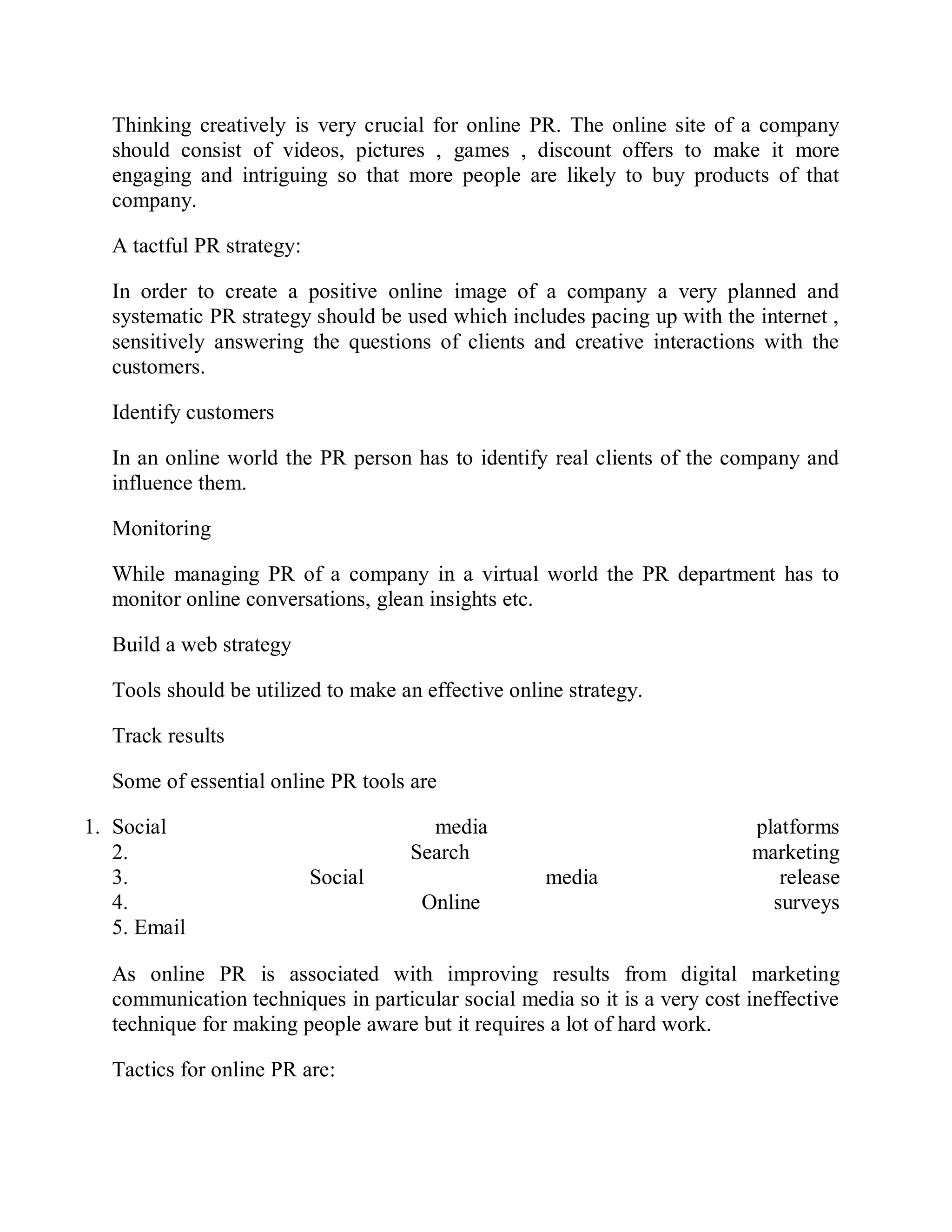 Thinking creatively is very crucial for online PR. The online site of a company
should consist of videos, pictures , games , discount offers to make it more
engaging and intriguing so that more people are likely to buy products of that
company.
A tactful PR strategy:
In order to create a positive online image of a company a very planned and
systematic PR strategy should be used which includes pacing up with the internet ,
sensitively answering the questions of clients and creative interactions with the
customers.
Identify customers
In an online world the PR person has to identify real clients of the company and
influence them.
Monitoring
While managing PR of a company in a virtual world the PR department has to
monitor online conversations, glean insights etc.
Build a web strategy
Tools should be utilized to make an effective online strategy.
Track results
Some of essential online PR tools are
1. Social media platforms
2. Search marketing
3. Social media release
4. Online surveys
5. Email
As online PR is associated with improving results from digital marketing
communication techniques in particular social media so it is a very cost ineffective
technique for making people aware but it requires a lot of hard work.
Tactics for online PR are:
 