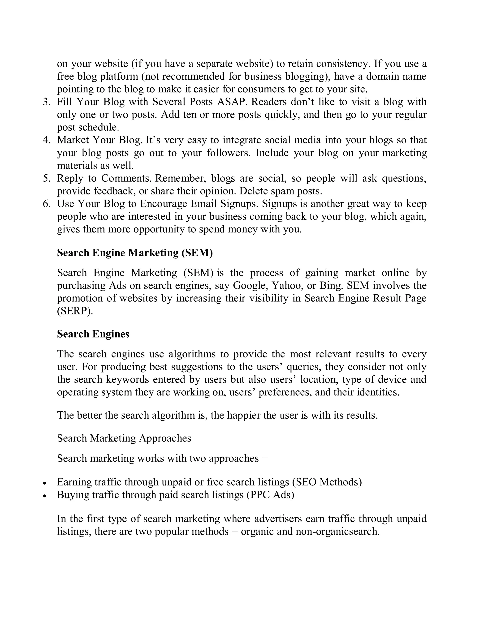 on your website (if you have a separate website) to retain consistency. If you use a
free blog platform (not recommended for business blogging), have a domain name
pointing to the blog to make it easier for consumers to get to your site.
3. Fill Your Blog with Several Posts ASAP. Readers don’t like to visit a blog with
only one or two posts. Add ten or more posts quickly, and then go to your regular
post schedule.
4. Market Your Blog. It’s very easy to integrate social media into your blogs so that
your blog posts go out to your followers. Include your blog on your marketing
materials as well.
5. Reply to Comments. Remember, blogs are social, so people will ask questions,
provide feedback, or share their opinion. Delete spam posts.
6. Use Your Blog to Encourage Email Signups. Signups is another great way to keep
people who are interested in your business coming back to your blog, which again,
gives them more opportunity to spend money with you.
Search Engine Marketing (SEM)
Search Engine Marketing (SEM) is the process of gaining market online by
purchasing Ads on search engines, say Google, Yahoo, or Bing. SEM involves the
promotion of websites by increasing their visibility in Search Engine Result Page
(SERP).
Search Engines
The search engines use algorithms to provide the most relevant results to every
user. For producing best suggestions to the users’ queries, they consider not only
the search keywords entered by users but also users’ location, type of device and
operating system they are working on, users’ preferences, and their identities.
The better the search algorithm is, the happier the user is with its results.
Search Marketing Approaches
Search marketing works with two approaches −
 Earning traffic through unpaid or free search listings (SEO Methods)
 Buying traffic through paid search listings (PPC Ads)
In the first type of search marketing where advertisers earn traffic through unpaid
listings, there are two popular methods − organic and non-organicsearch.
 