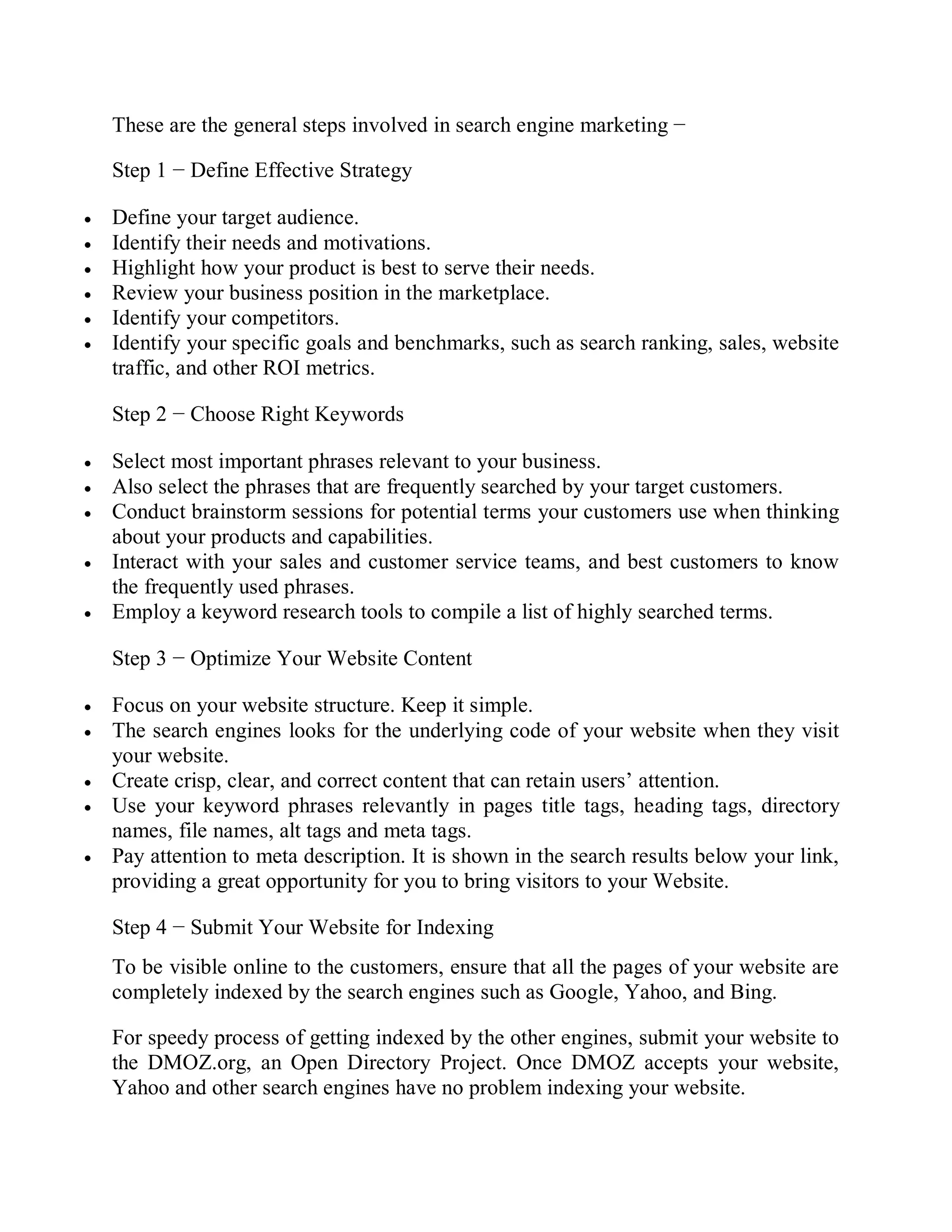 These are the general steps involved in search engine marketing −
Step 1 − Define Effective Strategy
 Define your target audience.
 Identify their needs and motivations.
 Highlight how your product is best to serve their needs.
 Review your business position in the marketplace.
 Identify your competitors.
 Identify your specific goals and benchmarks, such as search ranking, sales, website
traffic, and other ROI metrics.
Step 2 − Choose Right Keywords
 Select most important phrases relevant to your business.
 Also select the phrases that are frequently searched by your target customers.
 Conduct brainstorm sessions for potential terms your customers use when thinking
about your products and capabilities.
 Interact with your sales and customer service teams, and best customers to know
the frequently used phrases.
 Employ a keyword research tools to compile a list of highly searched terms.
Step 3 − Optimize Your Website Content
 Focus on your website structure. Keep it simple.
 The search engines looks for the underlying code of your website when they visit
your website.
 Create crisp, clear, and correct content that can retain users’ attention.
 Use your keyword phrases relevantly in pages title tags, heading tags, directory
names, file names, alt tags and meta tags.
 Pay attention to meta description. It is shown in the search results below your link,
providing a great opportunity for you to bring visitors to your Website.
Step 4 − Submit Your Website for Indexing
To be visible online to the customers, ensure that all the pages of your website are
completely indexed by the search engines such as Google, Yahoo, and Bing.
For speedy process of getting indexed by the other engines, submit your website to
the DMOZ.org, an Open Directory Project. Once DMOZ accepts your website,
Yahoo and other search engines have no problem indexing your website.
 