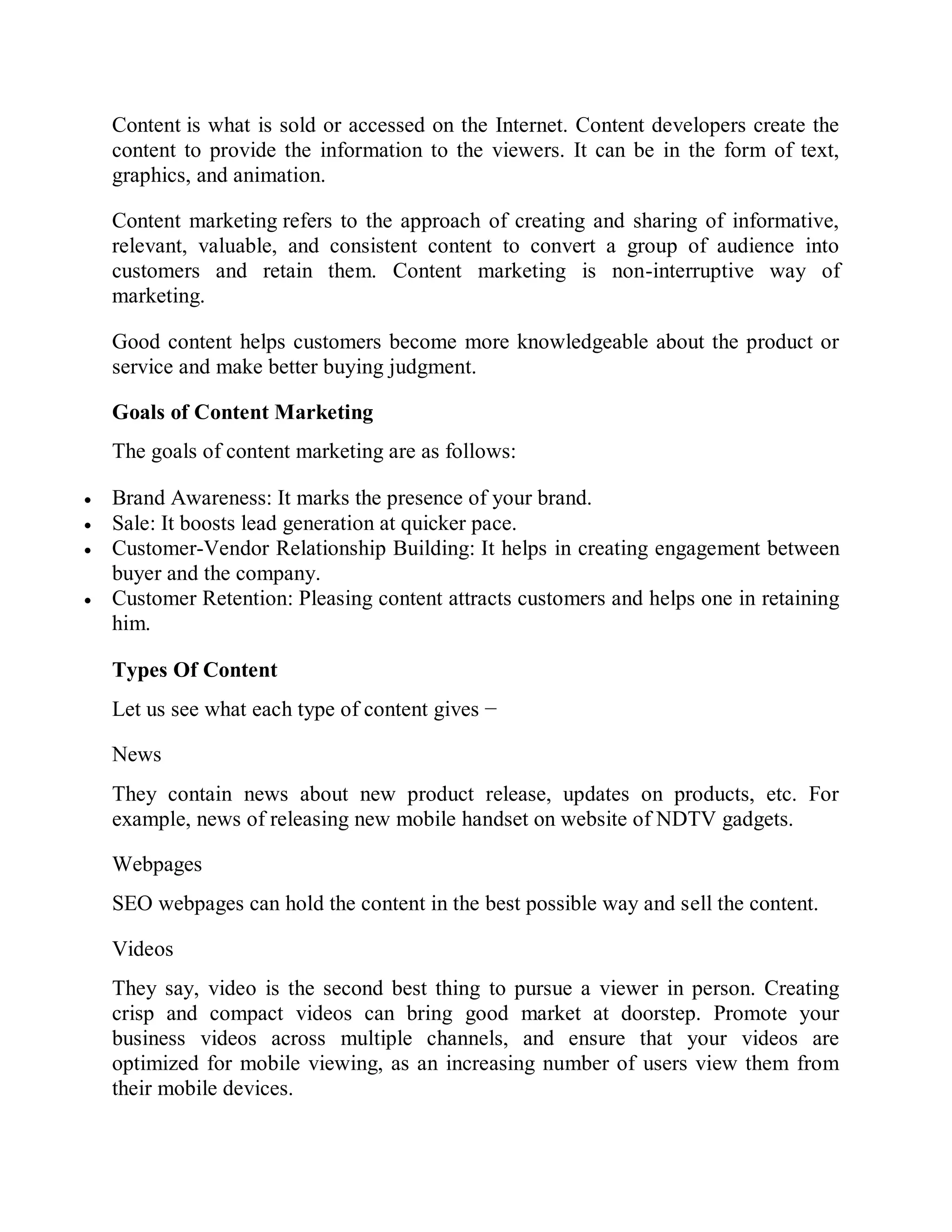 Content is what is sold or accessed on the Internet. Content developers create the
content to provide the information to the viewers. It can be in the form of text,
graphics, and animation.
Content marketing refers to the approach of creating and sharing of informative,
relevant, valuable, and consistent content to convert a group of audience into
customers and retain them. Content marketing is non-interruptive way of
marketing.
Good content helps customers become more knowledgeable about the product or
service and make better buying judgment.
Goals of Content Marketing
The goals of content marketing are as follows:
 Brand Awareness: It marks the presence of your brand.
 Sale: It boosts lead generation at quicker pace.
 Customer-Vendor Relationship Building: It helps in creating engagement between
buyer and the company.
 Customer Retention: Pleasing content attracts customers and helps one in retaining
him.
Types Of Content
Let us see what each type of content gives −
News
They contain news about new product release, updates on products, etc. For
example, news of releasing new mobile handset on website of NDTV gadgets.
Webpages
SEO webpages can hold the content in the best possible way and sell the content.
Videos
They say, video is the second best thing to pursue a viewer in person. Creating
crisp and compact videos can bring good market at doorstep. Promote your
business videos across multiple channels, and ensure that your videos are
optimized for mobile viewing, as an increasing number of users view them from
their mobile devices.
 