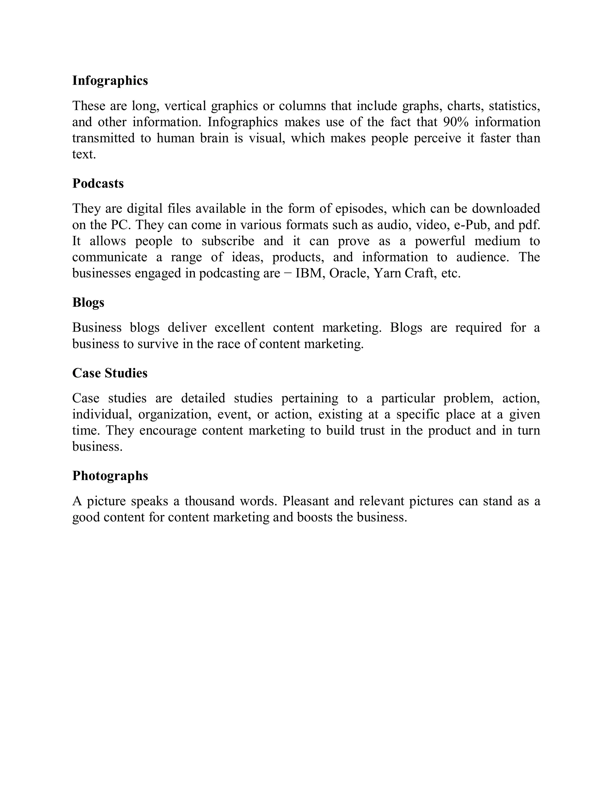 Infographics
These are long, vertical graphics or columns that include graphs, charts, statistics,
and other information. Infographics makes use of the fact that 90% information
transmitted to human brain is visual, which makes people perceive it faster than
text.
Podcasts
They are digital files available in the form of episodes, which can be downloaded
on the PC. They can come in various formats such as audio, video, e-Pub, and pdf.
It allows people to subscribe and it can prove as a powerful medium to
communicate a range of ideas, products, and information to audience. The
businesses engaged in podcasting are − IBM, Oracle, Yarn Craft, etc.
Blogs
Business blogs deliver excellent content marketing. Blogs are required for a
business to survive in the race of content marketing.
Case Studies
Case studies are detailed studies pertaining to a particular problem, action,
individual, organization, event, or action, existing at a specific place at a given
time. They encourage content marketing to build trust in the product and in turn
business.
Photographs
A picture speaks a thousand words. Pleasant and relevant pictures can stand as a
good content for content marketing and boosts the business.
 
