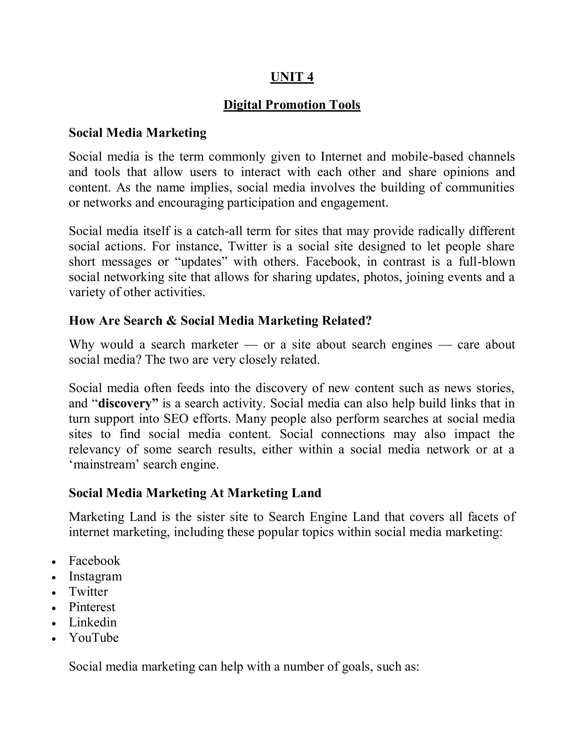 UNIT 4
Digital Promotion Tools
Social Media Marketing
Social media is the term commonly given to Internet and mobile-based channels
and tools that allow users to interact with each other and share opinions and
content. As the name implies, social media involves the building of communities
or networks and encouraging participation and engagement.
Social media itself is a catch-all term for sites that may provide radically different
social actions. For instance, Twitter is a social site designed to let people share
short messages or “updates” with others. Facebook, in contrast is a full-blown
social networking site that allows for sharing updates, photos, joining events and a
variety of other activities.
How Are Search & Social Media Marketing Related?
Why would a search marketer — or a site about search engines — care about
social media? The two are very closely related.
Social media often feeds into the discovery of new content such as news stories,
and “discovery” is a search activity. Social media can also help build links that in
turn support into SEO efforts. Many people also perform searches at social media
sites to find social media content. Social connections may also impact the
relevancy of some search results, either within a social media network or at a
‘mainstream’ search engine.
Social Media Marketing At Marketing Land
Marketing Land is the sister site to Search Engine Land that covers all facets of
internet marketing, including these popular topics within social media marketing:
 Facebook
 Instagram
 Twitter
 Pinterest
 Linkedin
 YouTube
Social media marketing can help with a number of goals, such as:
 