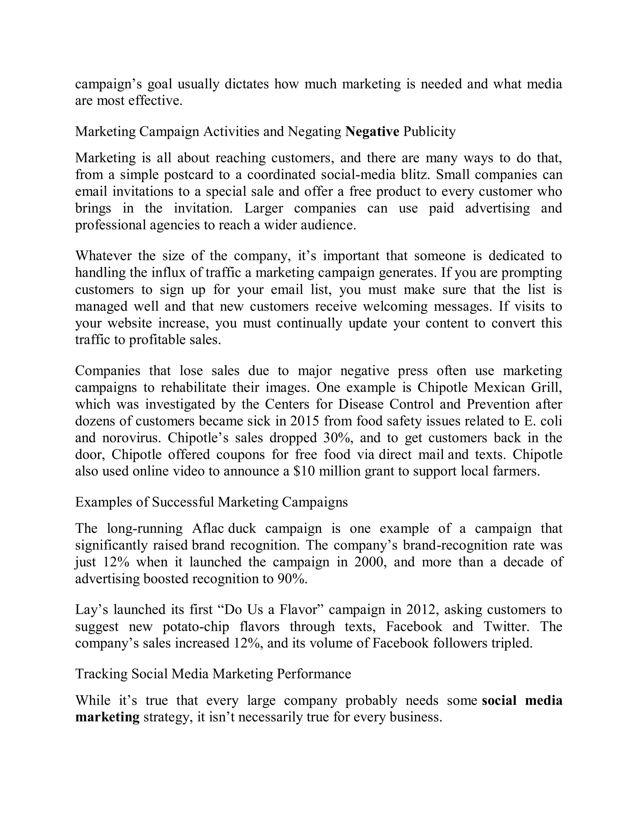 campaign’s goal usually dictates how much marketing is needed and what media
are most effective.
Marketing Campaign Activities and Negating Negative Publicity
Marketing is all about reaching customers, and there are many ways to do that,
from a simple postcard to a coordinated social-media blitz. Small companies can
email invitations to a special sale and offer a free product to every customer who
brings in the invitation. Larger companies can use paid advertising and
professional agencies to reach a wider audience.
Whatever the size of the company, it’s important that someone is dedicated to
handling the influx of traffic a marketing campaign generates. If you are prompting
customers to sign up for your email list, you must make sure that the list is
managed well and that new customers receive welcoming messages. If visits to
your website increase, you must continually update your content to convert this
traffic to profitable sales.
Companies that lose sales due to major negative press often use marketing
campaigns to rehabilitate their images. One example is Chipotle Mexican Grill,
which was investigated by the Centers for Disease Control and Prevention after
dozens of customers became sick in 2015 from food safety issues related to E. coli
and norovirus. Chipotle’s sales dropped 30%, and to get customers back in the
door, Chipotle offered coupons for free food via direct mail and texts. Chipotle
also used online video to announce a $10 million grant to support local farmers.
Examples of Successful Marketing Campaigns
The long-running Aflac duck campaign is one example of a campaign that
significantly raised brand recognition. The company’s brand-recognition rate was
just 12% when it launched the campaign in 2000, and more than a decade of
advertising boosted recognition to 90%.
Lay’s launched its first “Do Us a Flavor” campaign in 2012, asking customers to
suggest new potato-chip flavors through texts, Facebook and Twitter. The
company’s sales increased 12%, and its volume of Facebook followers tripled.
Tracking Social Media Marketing Performance
While it’s true that every large company probably needs some social media
marketing strategy, it isn’t necessarily true for every business.
 