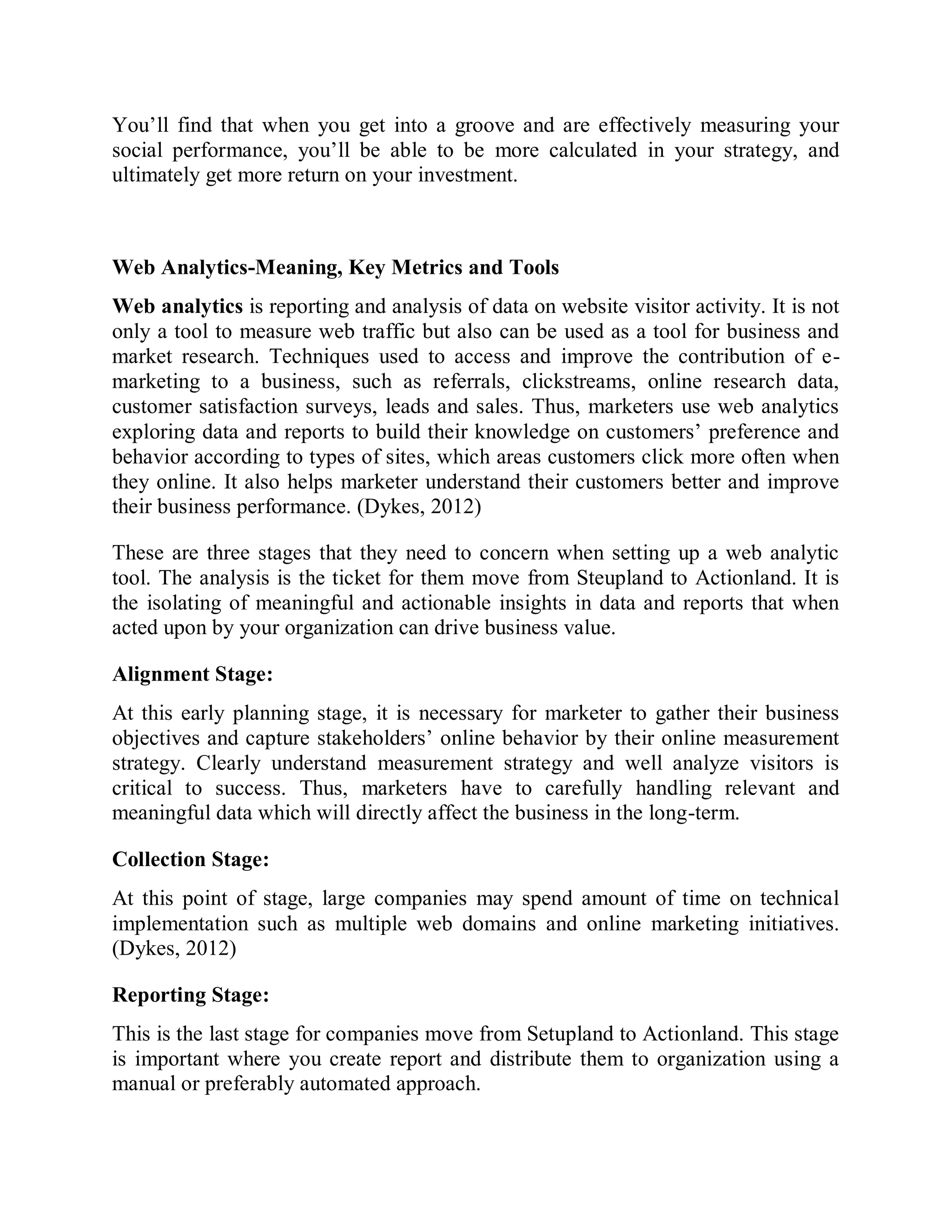 You’ll find that when you get into a groove and are effectively measuring your
social performance, you’ll be able to be more calculated in your strategy, and
ultimately get more return on your investment.
Web Analytics-Meaning, Key Metrics and Tools
Web analytics is reporting and analysis of data on website visitor activity. It is not
only a tool to measure web traffic but also can be used as a tool for business and
market research. Techniques used to access and improve the contribution of e-
marketing to a business, such as referrals, clickstreams, online research data,
customer satisfaction surveys, leads and sales. Thus, marketers use web analytics
exploring data and reports to build their knowledge on customers’ preference and
behavior according to types of sites, which areas customers click more often when
they online. It also helps marketer understand their customers better and improve
their business performance. (Dykes, 2012)
These are three stages that they need to concern when setting up a web analytic
tool. The analysis is the ticket for them move from Steupland to Actionland. It is
the isolating of meaningful and actionable insights in data and reports that when
acted upon by your organization can drive business value.
Alignment Stage:
At this early planning stage, it is necessary for marketer to gather their business
objectives and capture stakeholders’ online behavior by their online measurement
strategy. Clearly understand measurement strategy and well analyze visitors is
critical to success. Thus, marketers have to carefully handling relevant and
meaningful data which will directly affect the business in the long-term.
Collection Stage:
At this point of stage, large companies may spend amount of time on technical
implementation such as multiple web domains and online marketing initiatives.
(Dykes, 2012)
Reporting Stage:
This is the last stage for companies move from Setupland to Actionland. This stage
is important where you create report and distribute them to organization using a
manual or preferably automated approach.
 