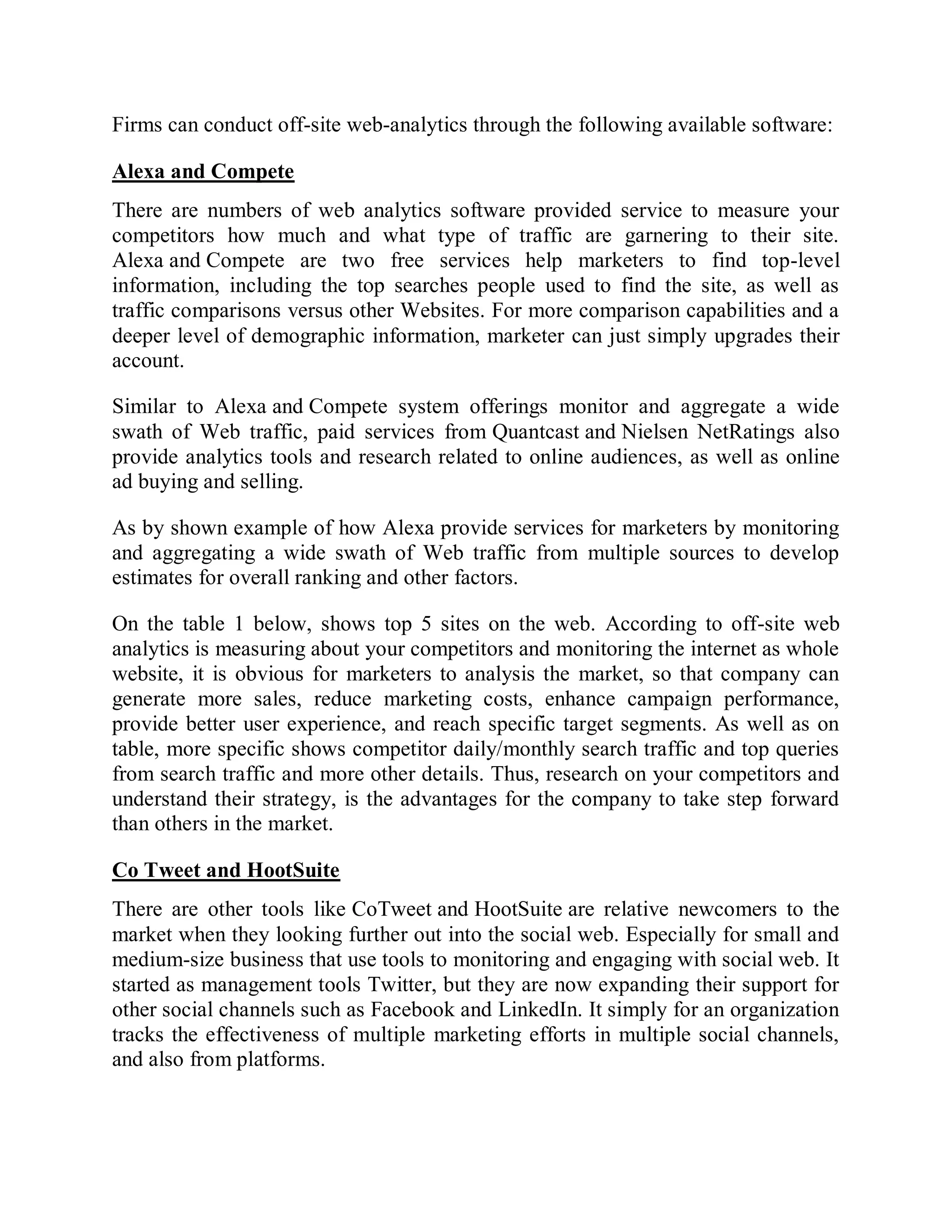 Firms can conduct off-site web-analytics through the following available software:
Alexa and Compete
There are numbers of web analytics software provided service to measure your
competitors how much and what type of traffic are garnering to their site.
Alexa and Compete are two free services help marketers to find top-level
information, including the top searches people used to find the site, as well as
traffic comparisons versus other Websites. For more comparison capabilities and a
deeper level of demographic information, marketer can just simply upgrades their
account.
Similar to Alexa and Compete system offerings monitor and aggregate a wide
swath of Web traffic, paid services from Quantcast and Nielsen NetRatings also
provide analytics tools and research related to online audiences, as well as online
ad buying and selling.
As by shown example of how Alexa provide services for marketers by monitoring
and aggregating a wide swath of Web traffic from multiple sources to develop
estimates for overall ranking and other factors.
On the table 1 below, shows top 5 sites on the web. According to off-site web
analytics is measuring about your competitors and monitoring the internet as whole
website, it is obvious for marketers to analysis the market, so that company can
generate more sales, reduce marketing costs, enhance campaign performance,
provide better user experience, and reach specific target segments. As well as on
table, more specific shows competitor daily/monthly search traffic and top queries
from search traffic and more other details. Thus, research on your competitors and
understand their strategy, is the advantages for the company to take step forward
than others in the market.
Co Tweet and HootSuite
There are other tools like CoTweet and HootSuite are relative newcomers to the
market when they looking further out into the social web. Especially for small and
medium-size business that use tools to monitoring and engaging with social web. It
started as management tools Twitter, but they are now expanding their support for
other social channels such as Facebook and LinkedIn. It simply for an organization
tracks the effectiveness of multiple marketing efforts in multiple social channels,
and also from platforms.
 
