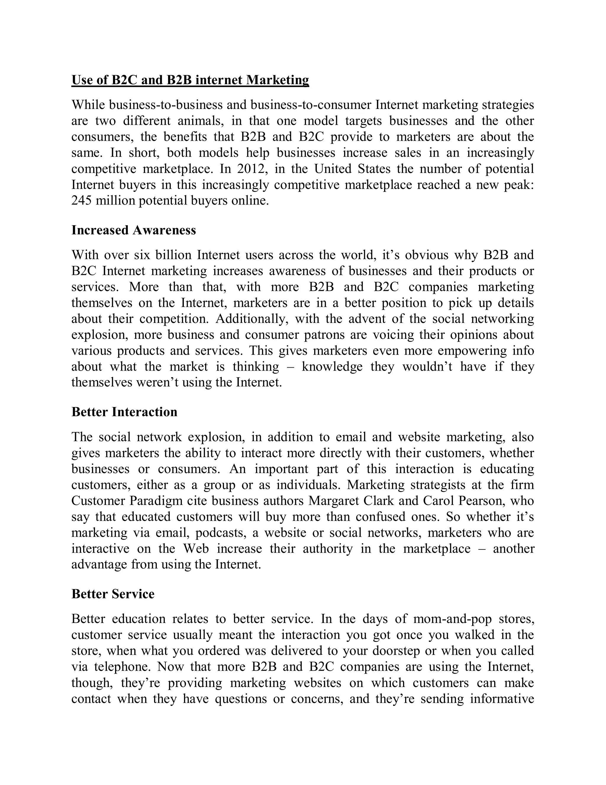 Use of B2C and B2B internet Marketing
While business-to-business and business-to-consumer Internet marketing strategies
are two different animals, in that one model targets businesses and the other
consumers, the benefits that B2B and B2C provide to marketers are about the
same. In short, both models help businesses increase sales in an increasingly
competitive marketplace. In 2012, in the United States the number of potential
Internet buyers in this increasingly competitive marketplace reached a new peak:
245 million potential buyers online.
Increased Awareness
With over six billion Internet users across the world, it’s obvious why B2B and
B2C Internet marketing increases awareness of businesses and their products or
services. More than that, with more B2B and B2C companies marketing
themselves on the Internet, marketers are in a better position to pick up details
about their competition. Additionally, with the advent of the social networking
explosion, more business and consumer patrons are voicing their opinions about
various products and services. This gives marketers even more empowering info
about what the market is thinking – knowledge they wouldn’t have if they
themselves weren’t using the Internet.
Better Interaction
The social network explosion, in addition to email and website marketing, also
gives marketers the ability to interact more directly with their customers, whether
businesses or consumers. An important part of this interaction is educating
customers, either as a group or as individuals. Marketing strategists at the firm
Customer Paradigm cite business authors Margaret Clark and Carol Pearson, who
say that educated customers will buy more than confused ones. So whether it’s
marketing via email, podcasts, a website or social networks, marketers who are
interactive on the Web increase their authority in the marketplace – another
advantage from using the Internet.
Better Service
Better education relates to better service. In the days of mom-and-pop stores,
customer service usually meant the interaction you got once you walked in the
store, when what you ordered was delivered to your doorstep or when you called
via telephone. Now that more B2B and B2C companies are using the Internet,
though, they’re providing marketing websites on which customers can make
contact when they have questions or concerns, and they’re sending informative
 