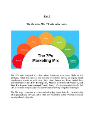 Unit 2
The Marketing Mix. (7 P’s) in online context
The 4Ps were designed at a time where businesses were more likely to sell
products, rather than services and the role of customer service in helping brand
development wasn’t so well know. Over time, Booms and Pitner added three
extended ‘service mix P’s’: Participants, Physical evidence and Processes, and
later Participants was renamed People. Today, it’s recommended that the full
7Ps of the marketing mix are considered when reviewing competitive strategies.
The 7Ps helps companies to review and define key issues that affect the marketing
of its products and services and is often now referred to as the 7Ps framework for
the digital marketing mix.
 