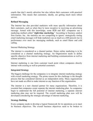 emails that don’t merely advertise but also inform their customers with practical
information. This means that customers, ideally, are getting much more robust
service.
Refined Messaging
The Internet has also provided marketers with more specific information about
their customers, such as when they’re more receptive to receiving an advertising
message. Armed with this knowledge, some B2B and B2C companies use a
marketing method called “right-time marketing.” According to business analyst
firm Garner, Inc., the statistics are too compelling to ignore: strategically timing
email marketing messages will help marketers see as much as a 600 percent rise in
performance over more lax messaging methods, such as email blasts and cold
calling.
Internet Marketing Strategy
The internet is considered as a channel partner. Hence online marketing is to be
considered as a channel marketing strategy. An Organization needs to define
specific objective from internet marketing and building communications as well as
scheme around it.
Internet marketing is one form customer touch point where companies directly
interact with existing as well as potential customers.
Integrated Strategy
The biggest challenge for the companies is to integrate internet marketing strategy
with overall marketing strategy. The prime reason for this challenge is the thought
process that has considered internet as an independent entity. Many organizations
have not made an effort to make internet as any function of the organization.
The internet is a new channel partner for many organizations. Therefore, it is
essential that companies create separate the internet marketing plan. As companies
begin to understand the full potential of internet marketing, a separate internet
marketing plan may not be required. The overall marketing plan now will be
developed considering the strategic advantage of internet marketing.
Strategy Building
Every company needs to develop a logical framework for its operations as to meet
its business objectives. The overall business objectives need to be broken to
 