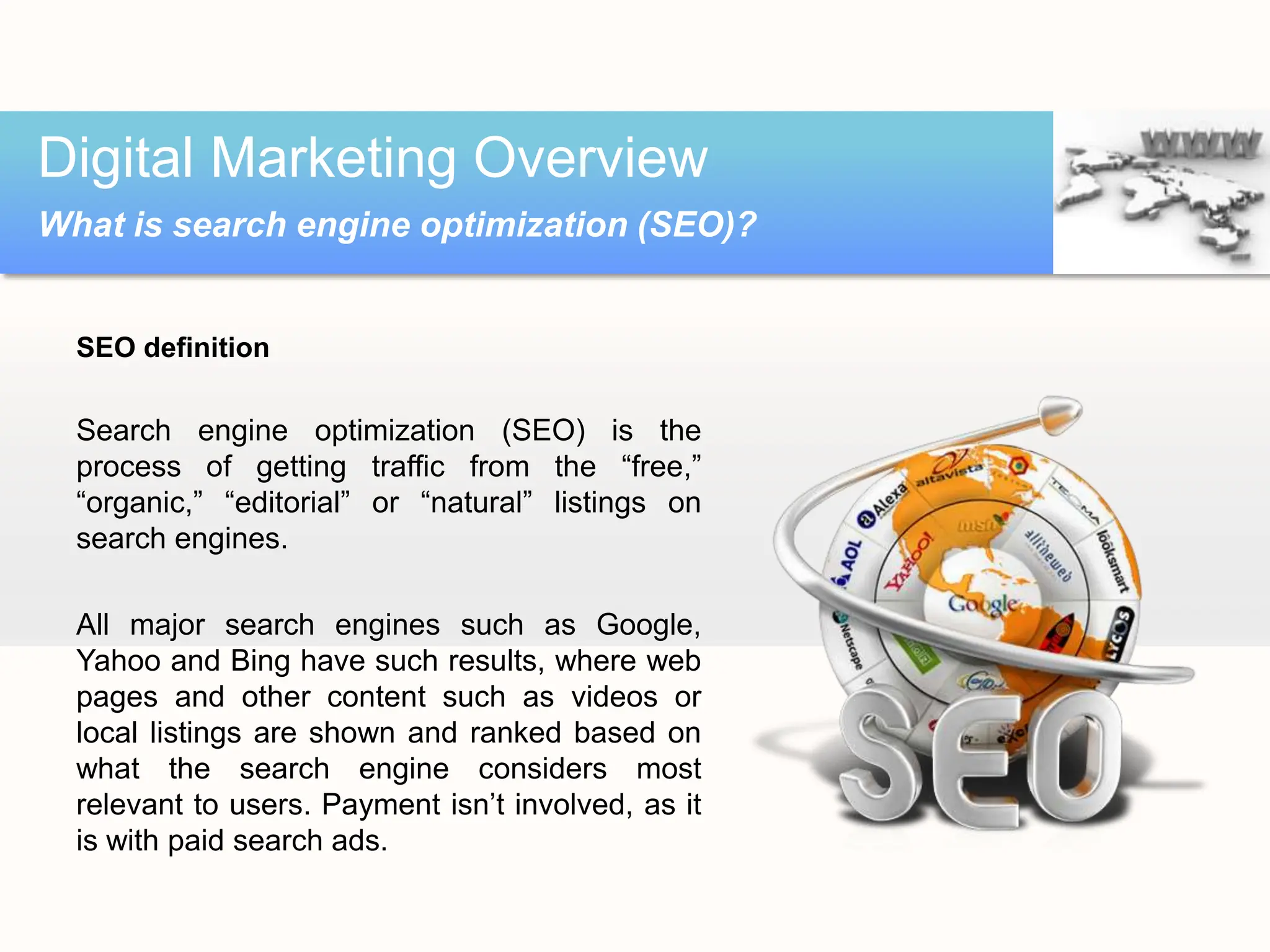 SEO definition
Search engine optimization (SEO) is the
process of getting traffic from the “free,”
“organic,” “editorial” or “natural” listings on
search engines.
All major search engines such as Google,
Yahoo and Bing have such results, where web
pages and other content such as videos or
local listings are shown and ranked based on
what the search engine considers most
relevant to users. Payment isn’t involved, as it
is with paid search ads.
Digital Marketing Overview
What is search engine optimization (SEO)?
 