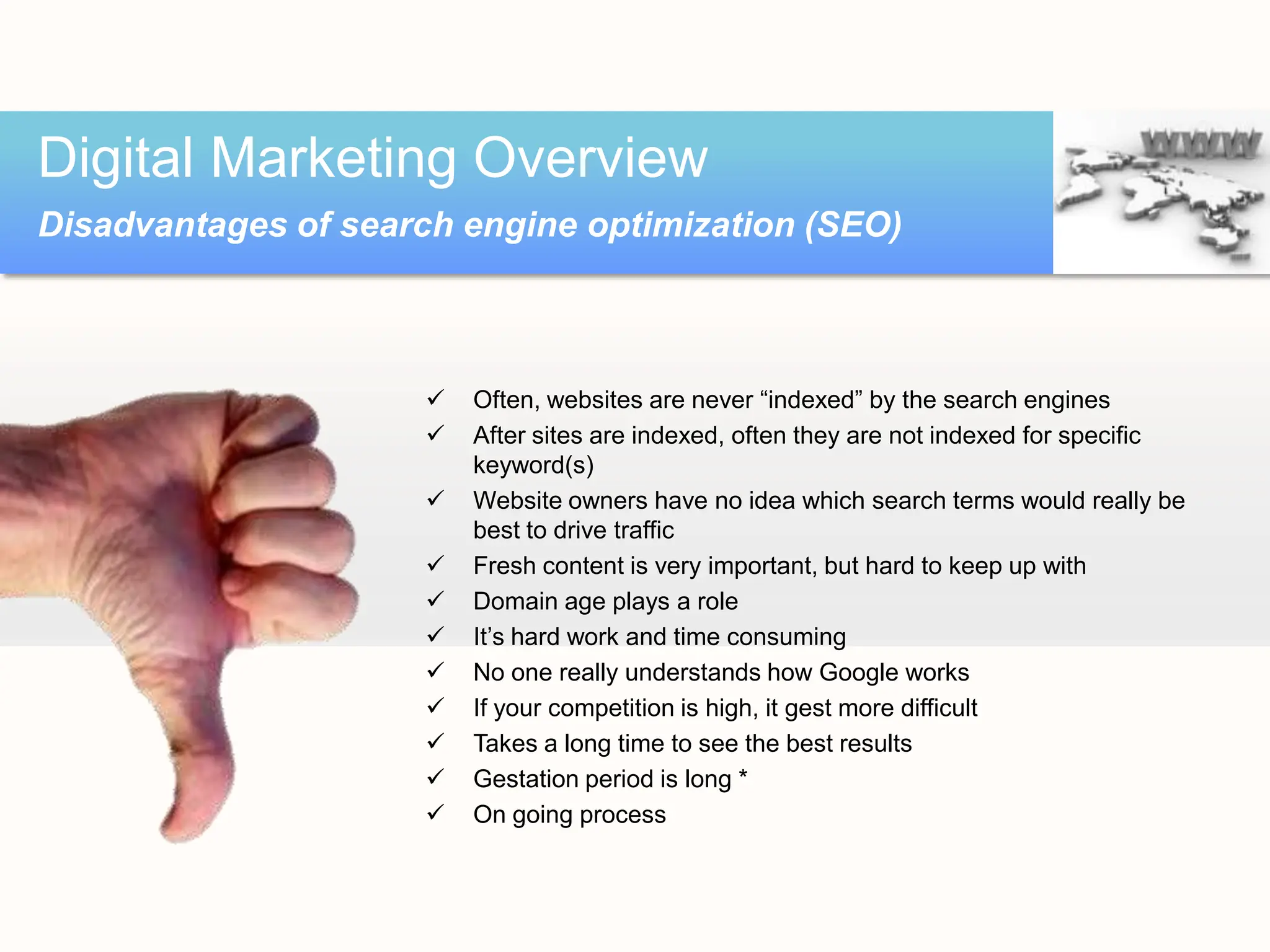  Often, websites are never “indexed” by the search engines
 After sites are indexed, often they are not indexed for specific
keyword(s)
 Website owners have no idea which search terms would really be
best to drive traffic
 Fresh content is very important, but hard to keep up with
 Domain age plays a role
 It’s hard work and time consuming
 No one really understands how Google works
 If your competition is high, it gest more difficult
 Takes a long time to see the best results
 Gestation period is long *
 On going process
Digital Marketing Overview
Disadvantages of search engine optimization (SEO)
 