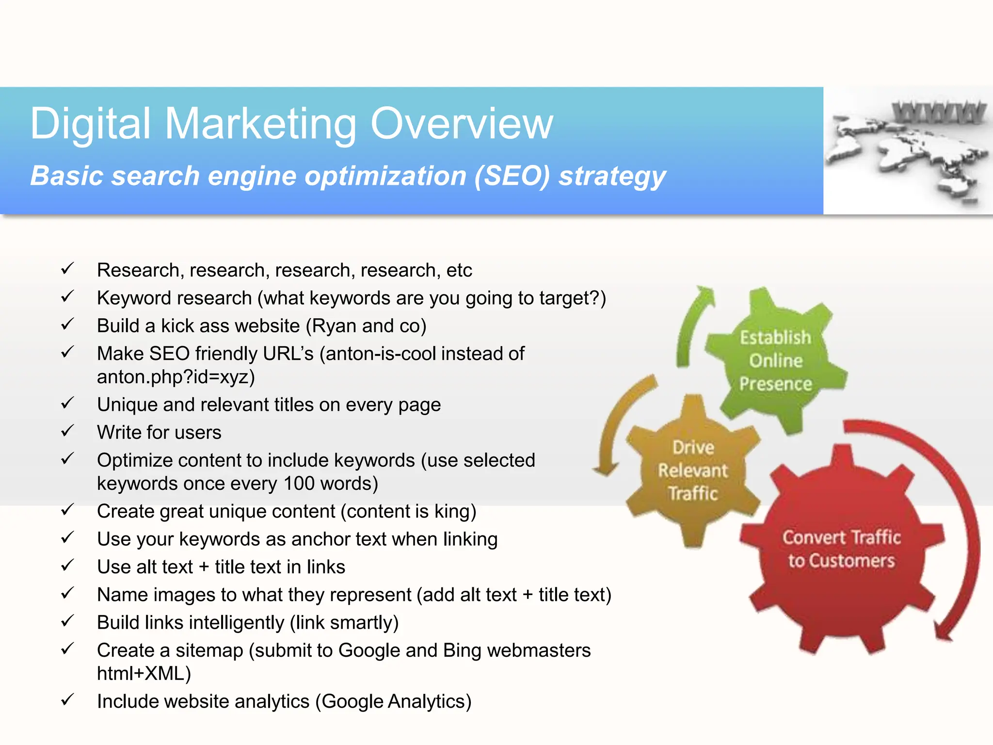  Research, research, research, research, etc
 Keyword research (what keywords are you going to target?)
 Build a kick ass website (Ryan and co)
 Make SEO friendly URL’s (anton-is-cool instead of
anton.php?id=xyz)
 Unique and relevant titles on every page
 Write for users
 Optimize content to include keywords (use selected
keywords once every 100 words)
 Create great unique content (content is king)
 Use your keywords as anchor text when linking
 Use alt text + title text in links
 Name images to what they represent (add alt text + title text)
 Build links intelligently (link smartly)
 Create a sitemap (submit to Google and Bing webmasters
html+XML)
 Include website analytics (Google Analytics)
Digital Marketing Overview
Basic search engine optimization (SEO) strategy
 