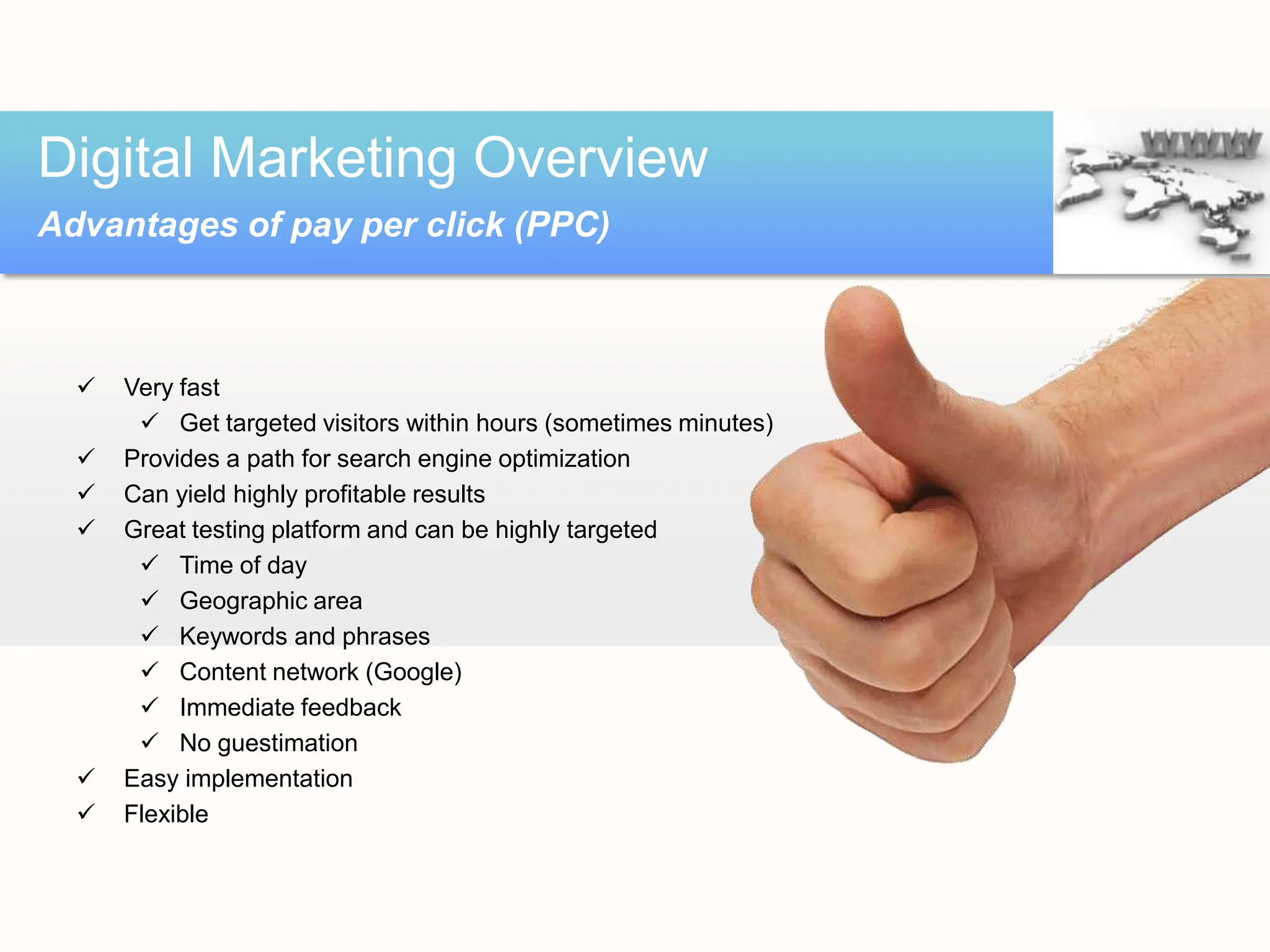  Very fast
 Get targeted visitors within hours (sometimes minutes)
 Provides a path for search engine optimization
 Can yield highly profitable results
 Great testing platform and can be highly targeted
 Time of day
 Geographic area
 Keywords and phrases
 Content network (Google)
 Immediate feedback
 No guestimation
 Easy implementation
 Flexible
Digital Marketing Overview
Advantages of pay per click (PPC)
 