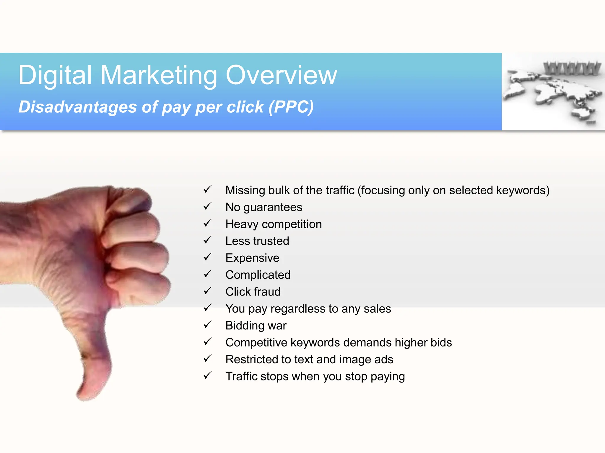  Missing bulk of the traffic (focusing only on selected keywords)
 No guarantees
 Heavy competition
 Less trusted
 Expensive
 Complicated
 Click fraud
 You pay regardless to any sales
 Bidding war
 Competitive keywords demands higher bids
 Restricted to text and image ads
 Traffic stops when you stop paying
Digital Marketing Overview
Disadvantages of pay per click (PPC)
 