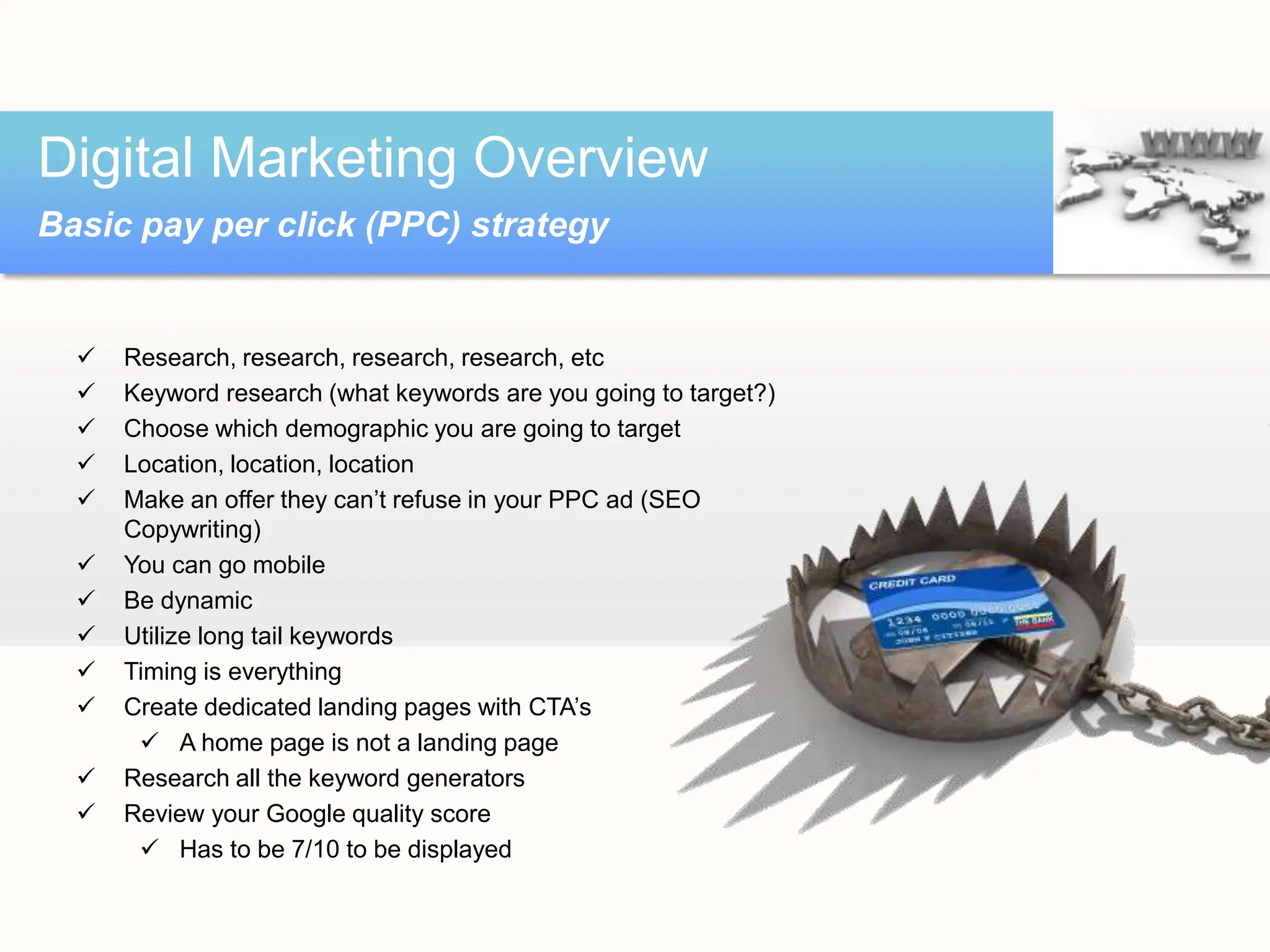  Research, research, research, research, etc
 Keyword research (what keywords are you going to target?)
 Choose which demographic you are going to target
 Location, location, location
 Make an offer they can’t refuse in your PPC ad (SEO
Copywriting)
 You can go mobile
 Be dynamic
 Utilize long tail keywords
 Timing is everything
 Create dedicated landing pages with CTA’s
 A home page is not a landing page
 Research all the keyword generators
 Review your Google quality score
 Has to be 7/10 to be displayed
Digital Marketing Overview
Basic pay per click (PPC) strategy
 