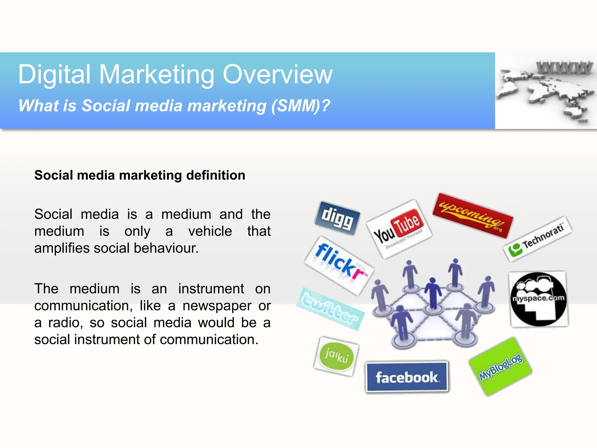 Social media marketing definition
Social media is a medium and the
medium is only a vehicle that
amplifies social behaviour.
The medium is an instrument on
communication, like a newspaper or
a radio, so social media would be a
social instrument of communication.
Digital Marketing Overview
What is Social media marketing (SMM)?
 