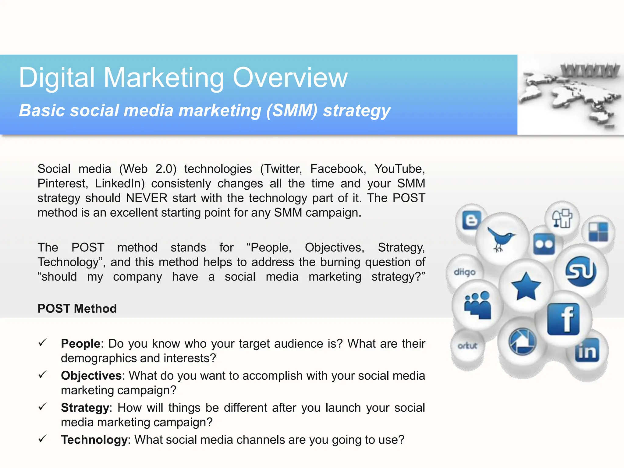 Social media (Web 2.0) technologies (Twitter, Facebook, YouTube,
Pinterest, LinkedIn) consistenly changes all the time and your SMM
strategy should NEVER start with the technology part of it. The POST
method is an excellent starting point for any SMM campaign.
The POST method stands for “People, Objectives, Strategy,
Technology”, and this method helps to address the burning question of
“should my company have a social media marketing strategy?”
POST Method
 People: Do you know who your target audience is? What are their
demographics and interests?
 Objectives: What do you want to accomplish with your social media
marketing campaign?
 Strategy: How will things be different after you launch your social
media marketing campaign?
 Technology: What social media channels are you going to use?
Digital Marketing Overview
Basic social media marketing (SMM) strategy
 