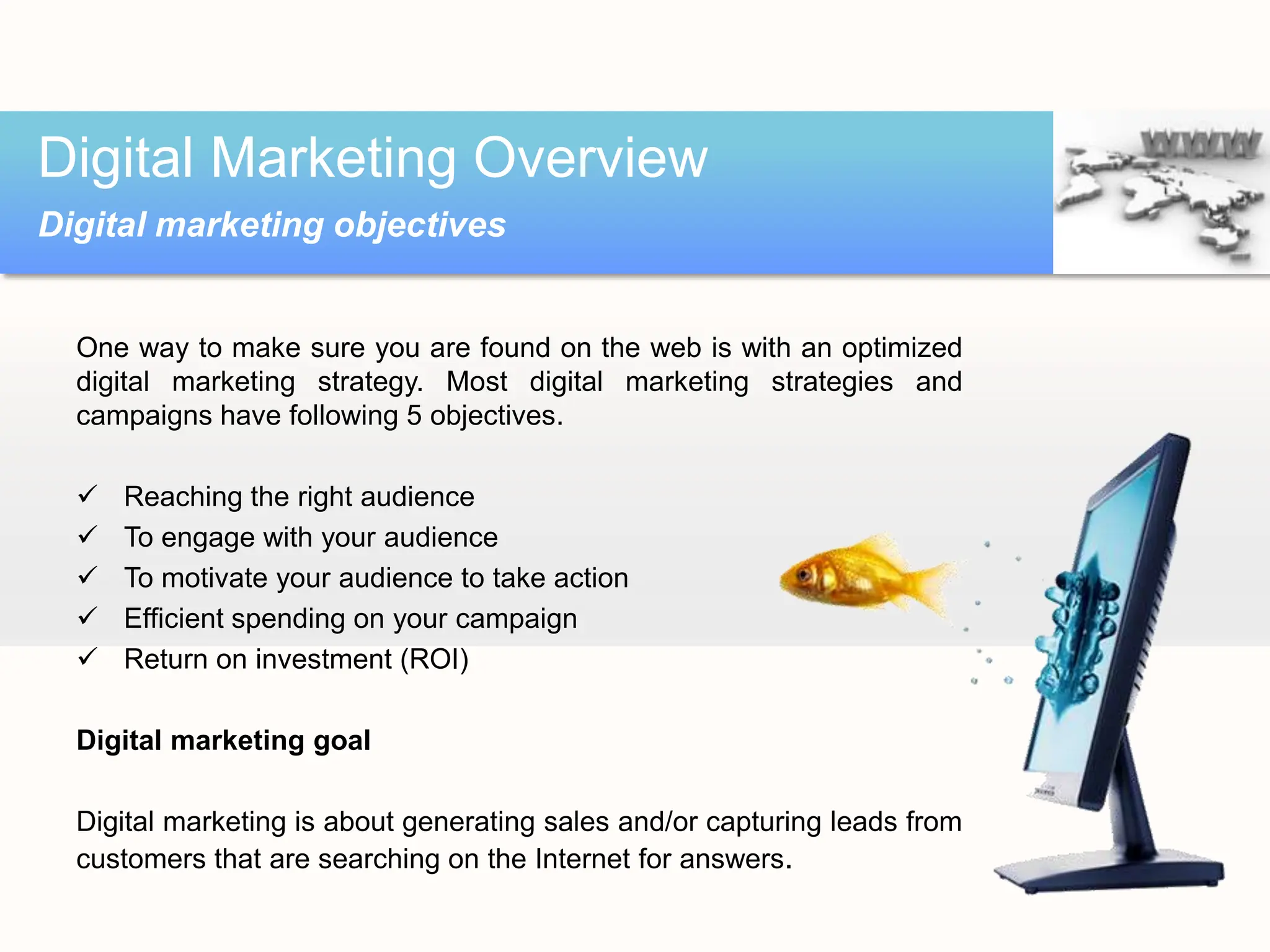One way to make sure you are found on the web is with an optimized
digital marketing strategy. Most digital marketing strategies and
campaigns have following 5 objectives.
 Reaching the right audience
 To engage with your audience
 To motivate your audience to take action
 Efficient spending on your campaign
 Return on investment (ROI)
Digital marketing goal
Digital marketing is about generating sales and/or capturing leads from
customers that are searching on the Internet for answers.
Digital Marketing Overview
Digital marketing objectives
 